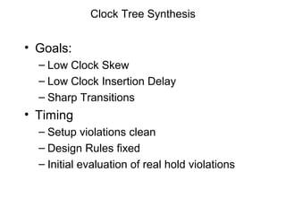 Clock Tree Synthesis


• Goals:
  – Low Clock Skew
  – Low Clock Insertion Delay
  – Sharp Transitions
• Timing
  – Setup violations clean
  – Design Rules fixed
  – Initial evaluation of real hold violations
 