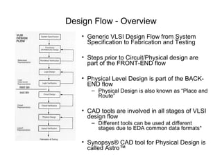 Design Flow - Overview
   • Generic VLSI Design Flow from System
     Specification to Fabrication and Testing

   • Steps prior to Circuit/Physical design are
     part of the FRONT-END flow

   • Physical Level Design is part of the BACK-
     END flow
      – Physical Design is also known as “Place and
        Route”

   • CAD tools are involved in all stages of VLSI
     design flow
      – Different tools can be used at different
        stages due to EDA common data formats*

   • Synopsys® CAD tool for Physical Design is
     called Astro™
 