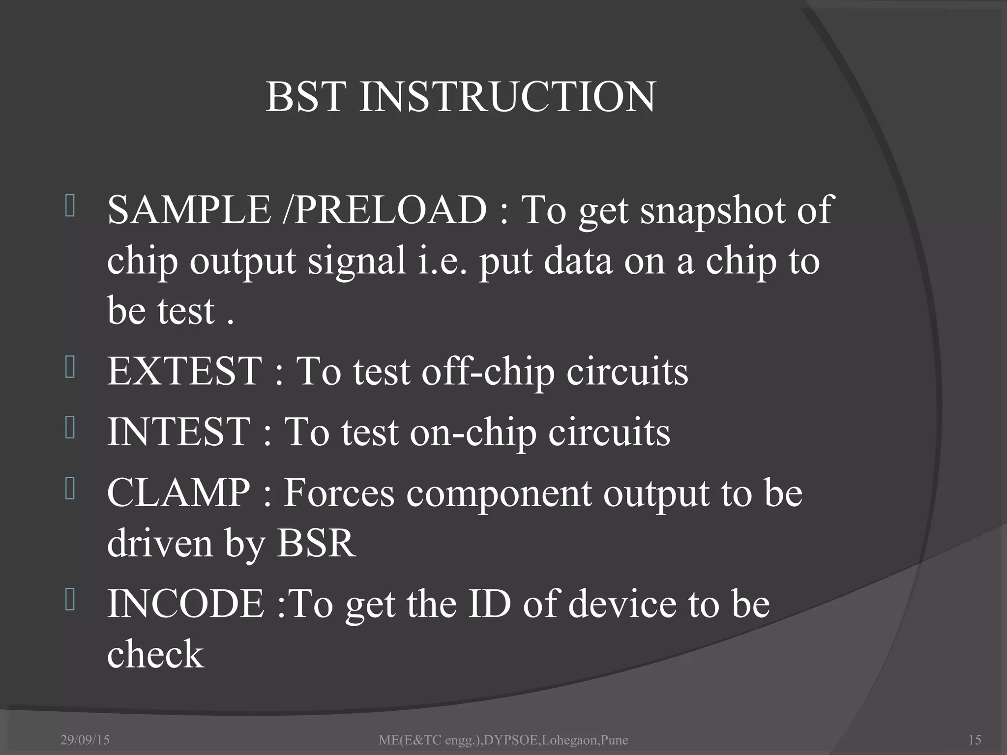 BST INSTRUCTION
 SAMPLE /PRELOAD : To get snapshot of
chip output signal i.e. put data on a chip to
be test .
 EXTEST : To test off-chip circuits
 INTEST : To test on-chip circuits
 CLAMP : Forces component output to be
driven by BSR
 INCODE :To get the ID of device to be
check
29/09/15 ME(E&TC engg.),DYPSOE,Lohegaon,Pune 15
 