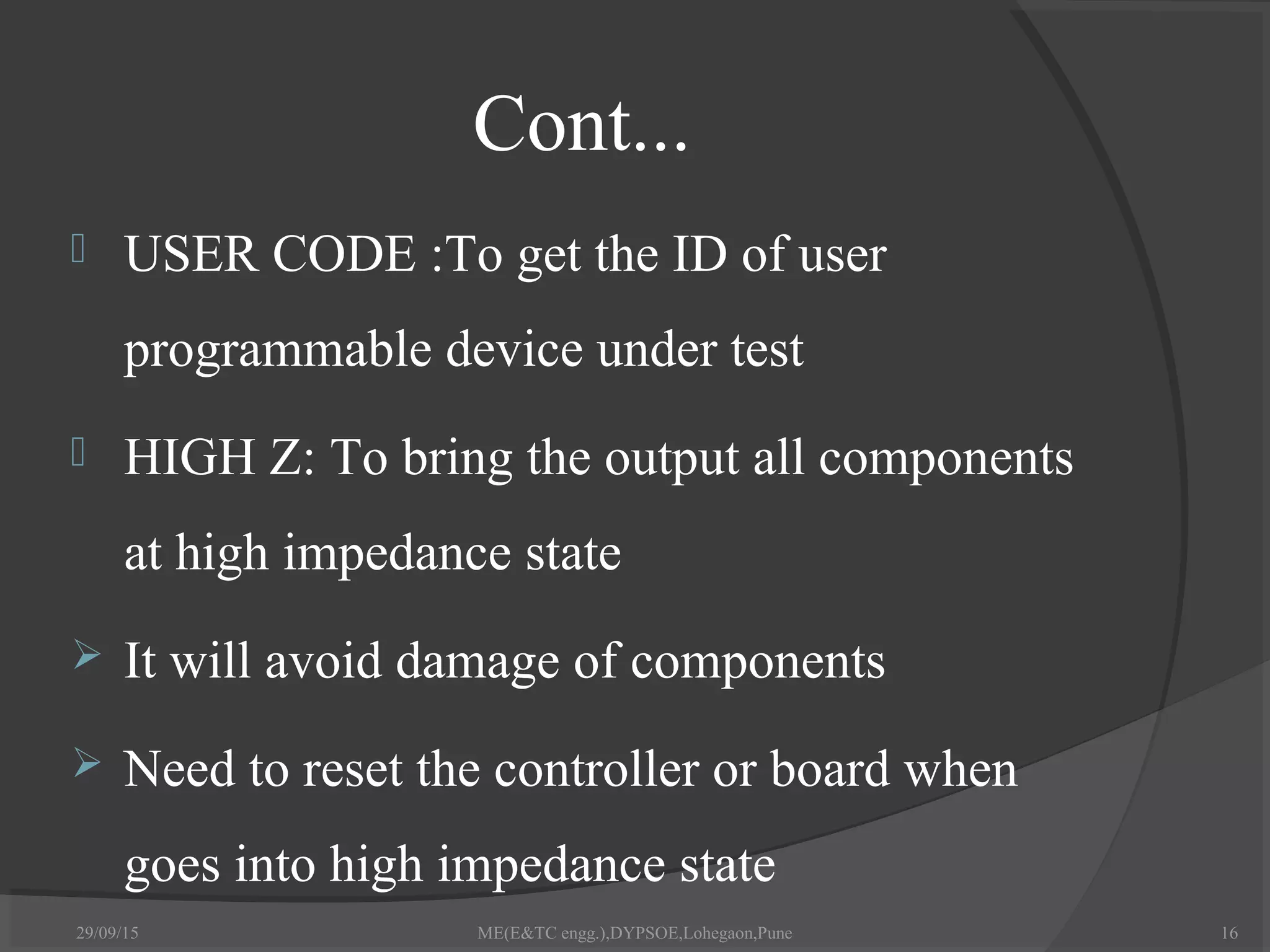 Cont...
 USER CODE :To get the ID of user
programmable device under test
 HIGH Z: To bring the output all components
at high impedance state
 It will avoid damage of components
 Need to reset the controller or board when
goes into high impedance state
29/09/15 ME(E&TC engg.),DYPSOE,Lohegaon,Pune 16
 
