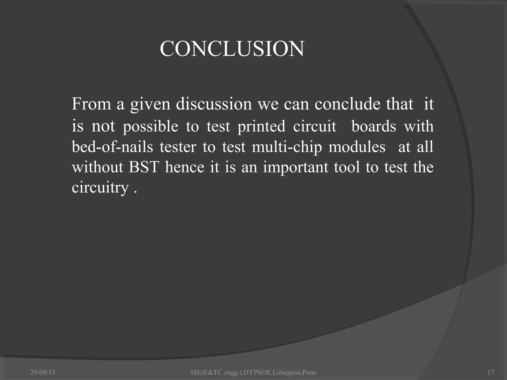 CONCLUSION
 From a given discussion we can conclude that it
is not possible to test printed circuit boards with
bed-of-nails tester to test multi-chip modules at all
without BST hence it is an important tool to test the
circuitry .
29/09/15 17ME(E&TC engg.),DYPSOE,Lohegaon,Pune
 