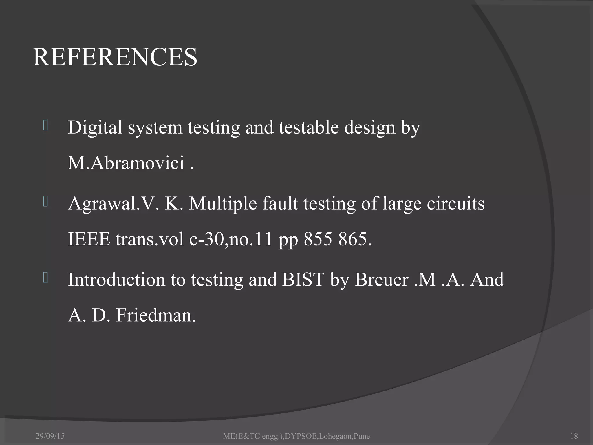 REFERENCES
 Digital system testing and testable design by
M.Abramovici .
 Agrawal.V. K. Multiple fault testing of large circuits
IEEE trans.vol c-30,no.11 pp 855 865.
 Introduction to testing and BIST by Breuer .M .A. And
A. D. Friedman.
29/09/15 18ME(E&TC engg.),DYPSOE,Lohegaon,Pune
 