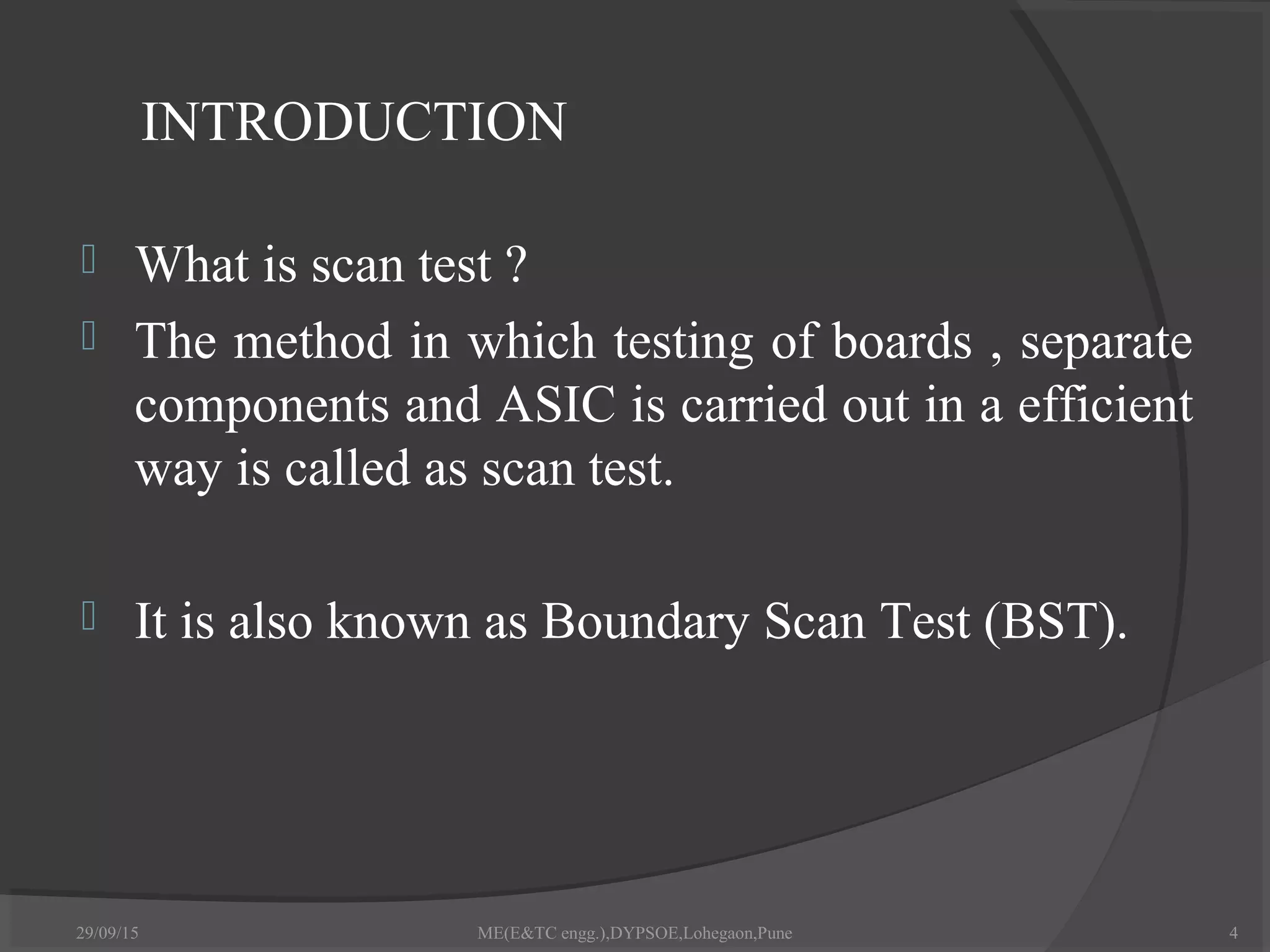 INTRODUCTION
 What is scan test ?
 The method in which testing of boards , separate
components and ASIC is carried out in a efficient
way is called as scan test.
 It is also known as Boundary Scan Test (BST).
29/09/15 4ME(E&TC engg.),DYPSOE,Lohegaon,Pune
 