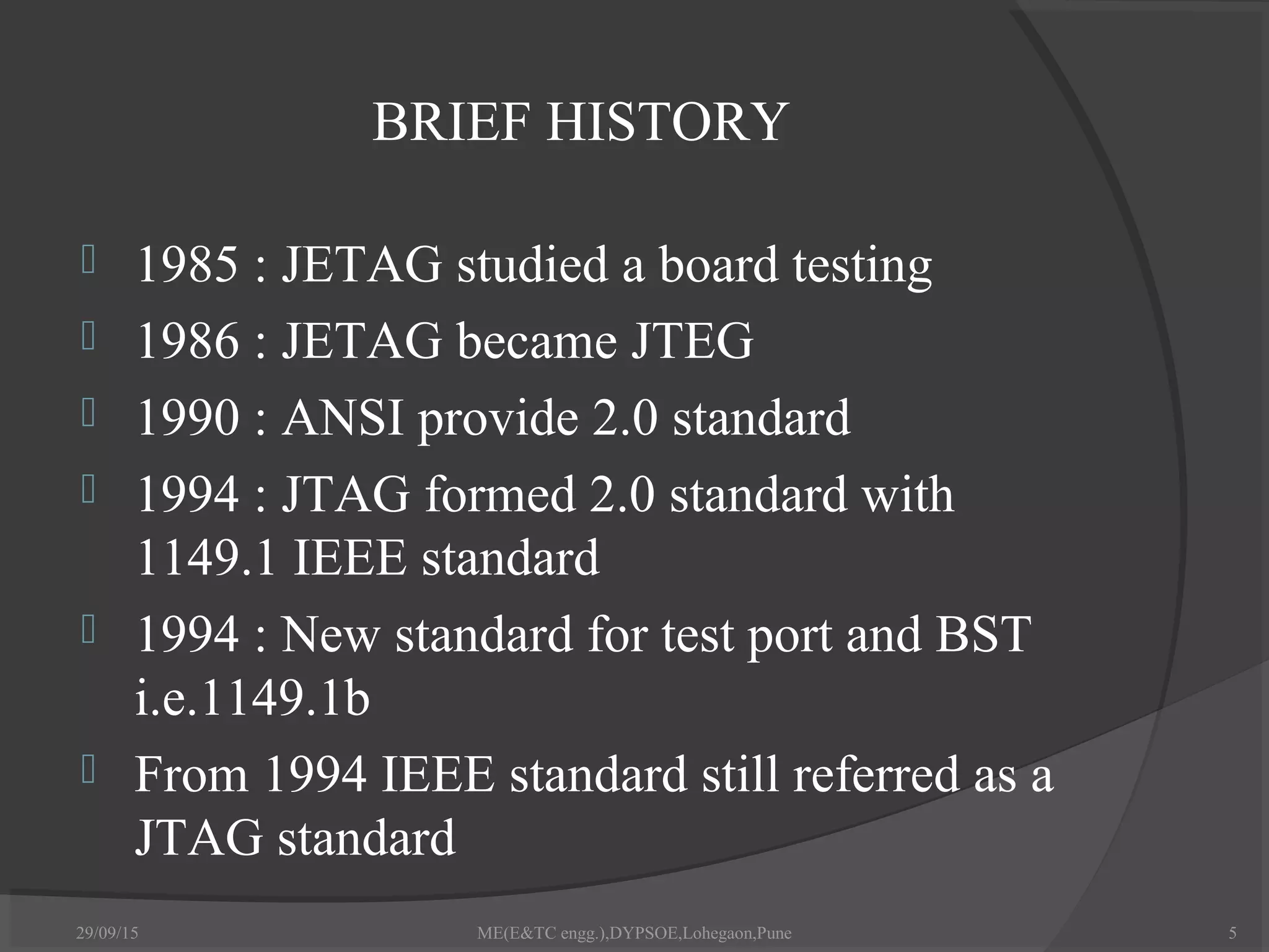 BRIEF HISTORY
 1985 : JETAG studied a board testing
 1986 : JETAG became JTEG
 1990 : ANSI provide 2.0 standard
 1994 : JTAG formed 2.0 standard with
1149.1 IEEE standard
 1994 : New standard for test port and BST
i.e.1149.1b
 From 1994 IEEE standard still referred as a
JTAG standard
29/09/15 ME(E&TC engg.),DYPSOE,Lohegaon,Pune 5
 