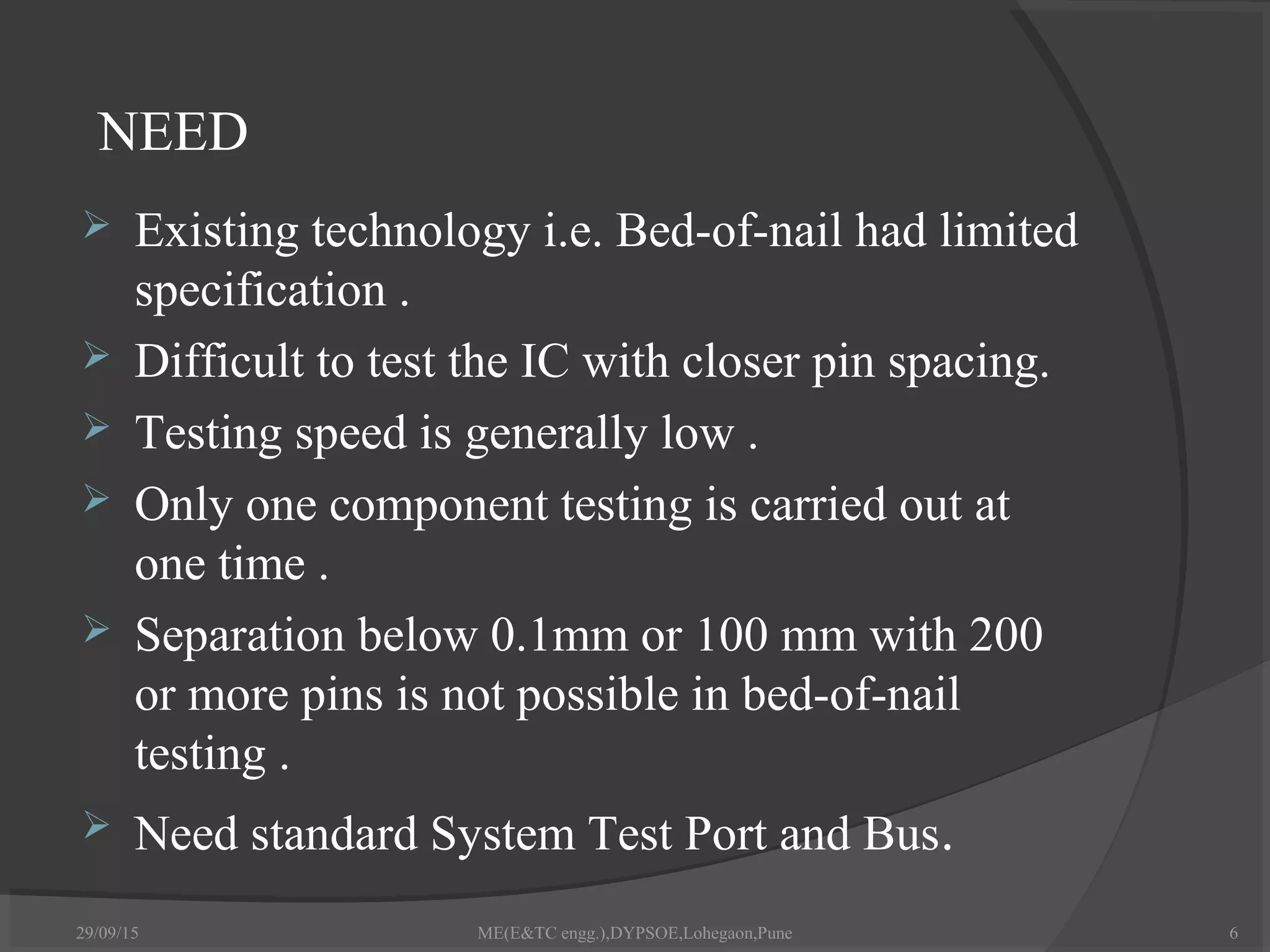 NEED
 Existing technology i.e. Bed-of-nail had limited
specification .
 Difficult to test the IC with closer pin spacing.
 Testing speed is generally low .
 Only one component testing is carried out at
one time .
 Separation below 0.1mm or 100 mm with 200
or more pins is not possible in bed-of-nail
testing .
 Need standard System Test Port and Bus.
29/09/15 6ME(E&TC engg.),DYPSOE,Lohegaon,Pune
 