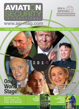 On the
World’s
Stage:
leaders have
their exits and
their entrances
ALSO:
CREDIT CARD FRAUD
CHECKPOINT NOT CHOKEPOINT
SCREENING THE NON-PASSENGER
CREATING SECURITY CULTURE
ARMLET AIR MARSHAL PROJECT
THE GLOBAL JOURNAL OF AIRPORT & AIRLINE SECURITY
www.asi-mag.com
2017
BUYERS
GUIDE
23 20
UNRULY
PASSENGER
DATA
SHARING
DECEMBER 2016 VOLUME 22 ISSUE 6
ACCESS CONTROL SYSTEMS
(EXCLUDING FENCES AND GATES)
ARINC (Rockwell Collins)
Astrophysics Inc.
Boon Edam
CEM Systems Ltd
Gallagher
NEC Corporation
Nuctech Company Limited
Rockwell Collins (ARINC)
Teknik
Ultra ID
AIRCRAFT PROTECTION
TECHNOLOGIES
DSA Detection LLC
S2 Threat Detection Technologies
Teknik
BAGGAGE HANDLING
AND RECONCILIATION
ARINC (Rockwell Collins)
Astrophysics Inc.
Integrated Defense & Security
Solutions (IDSS)
MacDonald Humfrey (Automation) Ltd.
Rockwell Collins (ARINC)
Teknik
Vanderlande Industries Santpedor, S.L.U.
BEHAVIOURAL ANALYSIS SOLUTIONS
Basis Technology
Green Light Ltd.
IOMNISCIENT PTY LTD
BIOMETRIC SOLUTIONS
ARINC (Rockwell Collins)
Cognitec Systems
Crossmatch
Herta Security
Human Recognition Systems Ltd.
MacDonald Humfrey (Automation) Ltd.
Rockwell Collins (ARINC)
SMi Group
Vision-Box
BLAST CONTAINMENT
CS3 Safety & Security
BODY SCANNING TECHNOLOGIES
(MILLIMETRE WAVE & X-RAY)
ADANI
Kötter Aviation Security GmbH & Co. KG
Nuctech Company Limited
OD Security
Rohde & Schwarz
Tek84 Engineering Group LLC
Wavecamm
www.asi-mag.com
2017
BUYERS
GUIDE
PRODUCTS&SERVICES
 