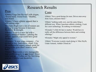 Pros ( Male) Yoga line fits well with slogan, “ Sound mind, Sound body .” Healthy, non-brand. (Male) “Classy athletic apparel that is still cutting edge.” (Female) Right now a lot of runners are turning to yoga because it increases flexibility & strength. (Male) “Yoga is a new fad with a largely untapped market. Labeling the athletic apparel yoga could have great feedback.  (Female) “A new yoga company…I’m excited to buy. Innovative, smart. Like the antibacterial aspect, sounds good for going to the gym (don’t want to smell bad).” (Male) “Represents a very manageable high-profit category to  any  brand. Shoes come and go…Clothes are the first thing you see. Comfort and durability. Research Results Cons (Male) “Not a good design for men. Drives men away from Asics, alienates them.” (Male) “nothing really new, just the same thing a different way. When I purchase athletic clothing, I look for a new technology. Its nothing revolutionary” (Female) “a little bit late to market. Would have to really sell the differences between theirs and existing offerings.” (Female) “Might only appeal to women.” (Male) “Everyone is pretty much doing it: Nike Dryfit, Under Armour, Adidas ClimaLite.” 