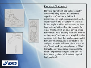 Concept Statement Here is a new stylish and technologically advanced hiking boot to maximize the experience of outdoor activities. It incorporates an ankle sprain resistant plastic skeleton sewn into the outer boot which is locked in place with a Velcro strap, an inner boot make of a Gore-Tex like material for water proofing with an inner acrylic lining for comfort, extra padding in crucial areas of the bottom of the inner boot, a stylish leather designed outer boot that has been pre-treated for water resistance, and a hard rubber sole designed with the influence of the expertise of off-road truck tire manufacturers. All of the technology is designed to enhance the hiker’s experience and give them one less item to worry about while enhancing their body and soul. 