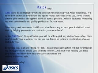 ASICS you! Is an interactive website aimed at personalizing your Asics experience. We know how important your health and sports-related activities are to you, so we want to cater to your athletic and apparel needs as best as possible. Asics is dedicated to creating the most comfortable and quality products to fit your needs.  Since every Asics customer is different, what better way to meet your individual needs than by helping you create and customize your own shoes!  At the  ASICS you! Design Center, you will be able to pick any style of Asics shoe. Once you’ve made your selection, you can use our design kit to find a combination of colors that suits you.  Following that, click our “Shoe Fit” tab. This advanced application will run you through the fitting process to ensure your ultimate comfort…Without even making you leave your home! We know how busy our Asics customers are  and we are here to help.  Design a pair today! Asics YOU!   