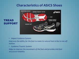 ? Impact Guidance System-
Improves the ability for the foot to make its natural heel strike to toe-off
motion.
? Guidance Trusstic System-
Helps to improve the movement of the foot and provides mid-foot
structural reliability
TREAD
SUPPORT
Characteristics of ASICS Shoes
 