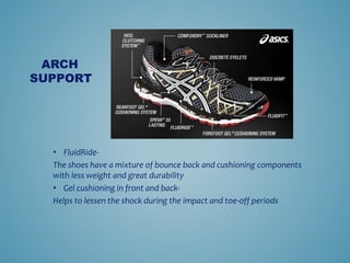 ? FluidRide-
The shoes have a mixture of bounce back and cushioning components
with less weight and great durability
? Gel cushioning in front and back-
Helps to lessen the shock during the impact and toe-off periods
ARCH
SUPPORT
 