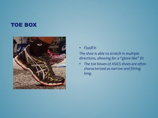 ? FluidFit-
The shoe is able to stretch in multiple
directions, allowing for a glove-like fit
? The toe boxes of ASICS shoes are often
characterized as narrow and fitting
long.
TOE BOX
 
