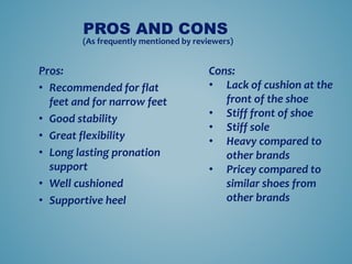 Pros:
? Recommended for flat
feet and for narrow feet
? Good stability
? Great flexibility
? Long lasting pronation
support
? Well cushioned
? Supportive heel
PROS AND CONS
(As frequently mentioned by reviewers)
Cons:
? Lack of cushion at the
front of the shoe
? Stiff front of shoe
? Stiff sole
? Heavy compared to
other brands
? Pricey compared to
similar shoes from
other brands
 