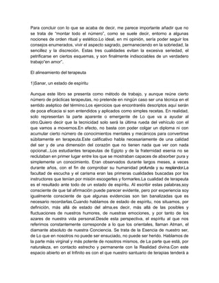 Para concluir con lo que se acaba de decir, me parece importante añadir que no
se trata de “montar todo el número”, como se suele decir, entorno a algunas
nociones de orden ritual y estético.Lo ideal, en mi opinión, sería poder seguir los
consejos enumerados, vivir el aspecto sagrado, permaneciendo en la sobriedad, la
sencillez y la discreción. Estas tres cualidades evitan la excesiva seriedad, el
petrificarse en ciertos esquemas, y son finalmente indisociables de un verdadero
trabajo“en amor”.
El alineamiento del terapeuta
1)Sanar, un estado de espíritu
Aunque este libro se presenta como método de trabajo, y aunque reúne cierto
número de prácticas terapeutas, no pretende en ningún caso ser una técnica en el
sentido aséptico del término.Los ejercicios que encontraréis descriptos aquí serán
de poca eficacia si son entendidos y aplicados como simples recetas. En realidad,
solo representan la parte aparente o emergente de Lo que va a ayudar al
otro.Quiero decir que la tecnicidad solo será la última rueda del vehículo con el
que vamos a movernos.En efecto, no basta con poder colgar un diploma ni con
acumular cierto número de conocimientos mentales y mecánicos para convertirse
súbitamente en terapeuta.Este calificativo habla necesariamente de una calidad
del ser y de una dimensión del corazón que no tienen nada que ver con nada
opcional...Los estudiantes terapeutas de Egipto y de la fraternidad esenia no se
reclutaban en primer lugar entre los que se mostraban capaces de absorber pura y
simplemente un conocimiento. Eran observados durante largos meses, a veces
durante años, con el fin de comprobar su humanidad profunda y su resplandor.La
facultad de escucha y el carisma eran las primeras cualidades buscadas por los
instructores que tenían por misión escogerles y formarles.La cualidad de terapeuta
es el resultado ante todo de un estado de espíritu. Al escribir estas palabras,soy
consciente de que tal afirmación puede parecer evidente, pero por experiencia soy
igualmente consciente de que algunas evidencias son tan banalizadas que es
necesario recordarlas.Cuando hablamos de estado de espíritu, nos situamos, por
definición, más allá de estado del alma,es decir, más allá de las posibles y
fluctuaciones de nuestros humores, de nuestras emociones, y por tanto de los
azares de nuestra vida personal.Desde esta perspectiva, el espíritu al que nos
referimos constantemente corresponde a lo que los orientales, llaman Atman, el
diamante absoluto de nuestra Conciencia. Se trata de la Esencia de nuestro ser,
de Lo que en nosotros no puede ser ensuciado, no puede ser herido. Hablamos de
la parte más virginal y más potente de nosotros mismos, de La parte que está, por
naturaleza, en contacto estrecho y permanente con la Realidad divina.Con este
espacio abierto en el Infinito es con el que nuestro santuario de terapias tenderá a
 