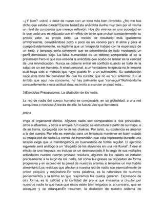 –¿Y bien? -volvió a decir de nuevo con un tono más bien divertido- ¿No me has
dicho que estaba curada? Eso me basta.Esta anécdota ilustra muy bien por sí misma
un nivel de conciencia que merece reflexión. Hoy día vivimos en una sociedad en
la que cada uno es educado con el reflejo de tener que probar constantemente su
propio valor, su propio éxito. La noción de resultado está igualmente
omnipresente, convirtiéndose poco a poco en un veneno para el alma y para el
cuerpo.Evidentemente, es legítimo que un terapeuta trabaje con la esperanza de
un éxito, y tampoco sería coherente que se desentienda de todo mostrando un
perfil demasiado bajo. La falsa humanidad es un defecto comparable al de la
pretensión.Pero lo que nos enseña la anécdota que acabo de relatar es la vanidad
de una reivindicación. Nunca se debería entrar en conflicto cuando se trata de la
salud de un ser humano. A nivel personal, a un verdadero terapeuta no le importa
cuál haya sido el método que haya puesto fin a un sufrimiento. Su satisfacción
nace ante todo del bienestar del que ha curado, que no es “su” enfermo...¡En el
ámbito que aquí nos concierne, no hay palmarés que “conseguir”!Refiriéndome
constantemente a esta actitud ideal, os invito a avanzar un poco más...
3)Ejercicios Preparatorios: La dilatación de los nadis.
La red de nadis del cuerpo humano es comparable, en su globalidad, a una red
sanquínea o nerviosa.A través de ella, la fuerza vital que llamamos
prana
irriga el organismo etérico. Algunos nadis son comparables a ríos principales,
otros a afluentes, y otros a arroyos. Un cuerpo se estructura a partir de su mapa, o
de su trama, conjugada con la de los chakras. Por tanto, su existencia es anterior
a la del cuerpo. Por ello es esencial para un terapeuta mantener en buen estado
su propia red de nadis.La correa de transmisión que esta representa durante una
terapia exige que la mantengamos en buenestado de forma regular. El ejercicio
siguiente será análogo a un “dragado de los aluviones en una vía fluvial”. Tiene el
efecto de una limpieza, es incluso de un desincrustado.A lo largo de sus múltiples
actividades nuestro cuerpo produce residuos, algunos de los cuales se instalan
precisamente a lo largo de los nadis, tal como las grasas se depositan de forma
progresiva y en exceso en la pared de nuestras arterias si tenemos un mal hábito
alimentario.Los residuos que afectan a nuestra red de nadis son esencialmente de
orden psíquico y respiratorio.En otras palabras, es la naturaleza de nuestros
pensamientos y la forma en que respiramos las quelos generan. Expresado de
otra forma, es la calidad y la cantidad del prana que invitamos a circular por
nuestros nadis lo que hace que estos estén bien irrigados o, al contrario, que se
atasquen y se estanquen.En resumen, la dilatación de nuestro sistema de
 