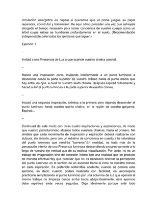 circulación energética es capital si queremos que el prana juegue su papel
reparador, construtor y transmisor. He aquí cómo proceder una vez que oshayáis
otorgado el tiempo necesario para tomar conciencia de vuestro cuerpo como un
árbol cuyas raíces se hundieran profundamente en el suelo. (Recomendación
indispensable para todos los ejercicios que siguen)
Ejercicio 1
–
Invitad a una Presencia de Luz a que acaricie vuestro chakra coronal.
–
Haced una inspiración corta, invitando interiormente a un punto luminoso a
descender desde la parte superior de vuestro cráneo hasta el punto medio que
hay entre los ojos, a nivel de vuestro sexto chakra. Después espirad dulcemente y
haced subir el punto luminoso a la parte superior devuestro cráneo.
–
Iniciad una segunda inspiración, idéntica a la primera pero dejando descender el
punto luminoso hasta vuestro quinto chakra, en la región de vuestra garganta.
Espirad...
–
Continuad de este modo con otras cuatro inspiraciones y espiraciones, de modo
que vuestro puntoluminoso alcance todos vuestros chakras, hasta el primero. No
olvidéis que cada movimiento de inspiración y espiración deberá realizarse con
dulzura, sin tensión, pero con un máximo de conciencia en cuanto a la naturaleza
del punto luminoso que vendráa “barreros”.En realidad, se trata más de la
percepción interior de una Presencia luminosa descendiendo progresivamente a lo
largo de vuestro eje vertical que de su estricta visualización. Por tanto, no es un
trabajo de imaginación sino de conexión íntima con una realidad que se produce
de manera efectiva.Hay que precisar que no es necesario orientar la percepción
del punto luminoso en el sentido de un ascenso hacia la cima de nuestro cráneo
en cada espiración. Es preferible soltar.Más adelante, cuando se domine este
ejercicio, es decir, cuando podáis realizarlo con facilidad, os aconsejaría
practicarlo remplazando el punto luminoso por una columna de luz que operará el
mismo trabajo de limpieza desde arriba hacia abajo.Idealmente, este ejercicio
debe repetirse siete veces seguidas. Digo idealmente porque ante todo
 