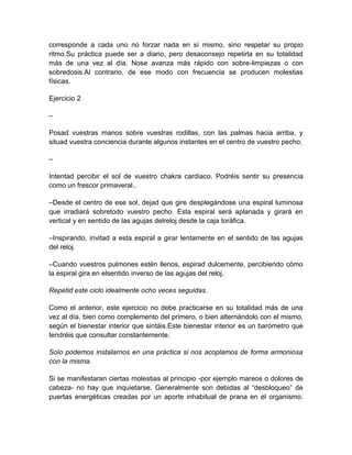 corresponde a cada uno no forzar nada en sí mismo, sino respetar su propio
ritmo.Su práctica puede ser a diario, pero desaconsejo repetirla en su totalidad
más de una vez al día. Nose avanza más rápido con sobre-limpiezas o con
sobredosis.Al contrario, de ese modo con frecuencia se producen molestias
físicas.
Ejercicio 2
–
Posad vuestras manos sobre vuestras rodillas, con las palmas hacia arriba, y
situad vuestra conciencia durante algunos instantes en el centro de vuestro pecho.
–
Intentad percibir el sol de vuestro chakra cardiaco. Podréis sentir su presencia
como un frescor primaveral..
–Desde el centro de ese sol, dejad que gire desplegándose una espiral luminosa
que irradiará sobretodo vuestro pecho. Esta espiral será aplanada y girará en
vertical y en sentido de las agujas delreloj desde la caja toráfica.
–Inspirando, invitad a esta espiral a girar lentamente en el sentido de las agujas
del reloj.
–Cuando vuestros pulmones estén llenos, espirad dulcemente, percibiendo cómo
la espiral gira en elsentido inverso de las agujas del reloj.
Repetid este ciclo idealmente ocho veces seguidas.
Como el anterior, este ejercicio no debe practicarse en su totalidad más de una
vez al día, bien como complemento del primero, o bien alternándolo con el mismo,
según el bienestar interior que sintáis.Este bienestar interior es un barómetro que
tendréis que consultar constantemente.
Solo podemos instalarnos en una práctica si nos acoplamos de forma armoniosa
con la misma.
Si se manifestaran ciertas molestias al principio -por ejemplo mareos o dolores de
cabeza- no hay que inquietarse. Generalmente son debidas al “desbloqueo” de
puertas energéticas creadas por un aporte inhabitual de prana en el organismo.
 