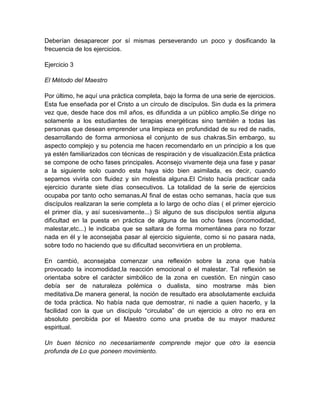 Deberían desaparecer por sí mismas perseverando un poco y dosificando la
frecuencia de los ejercicios.
Ejercicio 3
El Método del Maestro
Por último, he aquí una práctica completa, bajo la forma de una serie de ejercicios.
Esta fue enseñada por el Cristo a un círculo de discípulos. Sin duda es la primera
vez que, desde hace dos mil años, es difundida a un público amplio.Se dirige no
solamente a los estudiantes de terapias energéticas sino también a todas las
personas que desean emprender una limpieza en profundidad de su red de nadis,
desarrollando de forma armoniosa el conjunto de sus chakras.Sin embargo, su
aspecto complejo y su potencia me hacen recomendarlo en un principio a los que
ya estén familiarizados con técnicas de respiración y de visualización.Esta práctica
se compone de ocho fases principales. Aconsejo vivamente deja una fase y pasar
a la siguiente solo cuando esta haya sido bien asimilada, es decir, cuando
sepamos vivirla con fluidez y sin molestia alguna.El Cristo hacía practicar cada
ejercicio durante siete días consecutivos. La totalidad de la serie de ejercicios
ocupaba por tanto ocho semanas.Al final de estas ocho semanas, hacía que sus
discípulos realizaran la serie completa a lo largo de ocho días ( el primer ejercicio
el primer día, y así sucesivamente...) Si alguno de sus discípulos sentía alguna
dificultad en la puesta en práctica de alguna de las ocho fases (incomodidad,
malestar,etc...) le indicaba que se saltara de forma momentánea para no forzar
nada en él y le aconsejaba pasar al ejercicio siguiente, como si no pasara nada,
sobre todo no haciendo que su dificultad seconvirtiera en un problema.
En cambió, aconsejaba comenzar una reflexión sobre la zona que había
provocado la incomodidad,la reacción emocional o el malestar. Tal reflexión se
orientaba sobre el carácter simbólico de la zona en cuestión. En ningún caso
debía ser de naturaleza polémica o dualista, sino mostrarse más bien
meditativa.De manera general, la noción de resultado era absolutamente excluida
de toda práctica. No había nada que demostrar, ni nadie a quien hacerlo, y la
facilidad con la que un discípulo “circulaba” de un ejercicio a otro no era en
absoluto percibida por el Maestro como una prueba de su mayor madurez
espiritual.
Un buen técnico no necesariamente comprende mejor que otro la esencia
profunda de Lo que poneen movimiento.
 