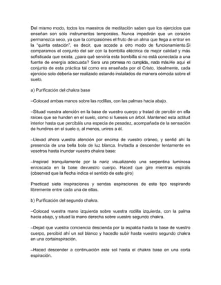 Del mismo modo, todos los maestros de meditación saben que los ejercicios que
enseñan son solo instrumentos temporales. Nunca impedirán que un corazón
permanezca seco, ya que la compasiónes el fruto de un alma que llega a entrar en
la “quinta estación”, es decir, que accede a otro modo de funcionamiento.Si
comparamos el conjunto del ser con la bombilla eléctrica de mejor calidad y más
sofisticada que exista, ¿para qué serviría esta bombilla si no está conectada a una
fuente de energía adecuada? Sera una promesa no cumplida,, nada más.He aquí el
conjunto de esta práctica tal como era enseñada por el Cristo. Idealmente, cada
ejercicio solo debería ser realizado estando instalados de manera cómoda sobre el
suelo.
a) Purificación del chakra base
–Colocad ambas manos sobre las rodillas, con las palmas hacia abajo.
–Situad vuestra atención en la base de vuestro cuerpo y tratad de percibir en ella
raíces que se hunden en el suelo, como si fueseis un árbol. Mantened esta actitud
interior hasta que percibáis una especia de pesadez, acompañada de la sensación
de hundiros en el suelo o, al menos, uniros a él.
–Llevad ahora vuestra atención por encima de vuestro cráneo, y sentid ahí la
presencia de una bella bola de luz blanca. Invitadla a descender lentamente en
vosotros hasta inundar vuestro chakra base:
–Inspirad tranquilamente por la nariz visualizando una serpentina luminosa
enroscada en la base devuestro cuerpo. Haced que gire mientras espiráis
(observad que la flecha indica el sentido de este giro)
Practicad siete inspiraciones y sendas espiraciones de este tipo respirando
libremente entre cada una de ellas.
b) Purificación del segundo chakra.
–Colocad vuestra mano izquierda sobre vuestra rodilla izquierda, con la palma
hacia abajo, y situad la mano derecha sobre vuestro segundo chakra.
–Dejad que vuestra conciencia descienda por la espalda hasta la base de vuestro
cuerpo, percibid ahí un sol blanco y hacedlo subir hasta vuestro segundo chakra
en una cortainspiración.
–Haced descender a continuación este sol hasta el chakra base en una corta
espiración.
 