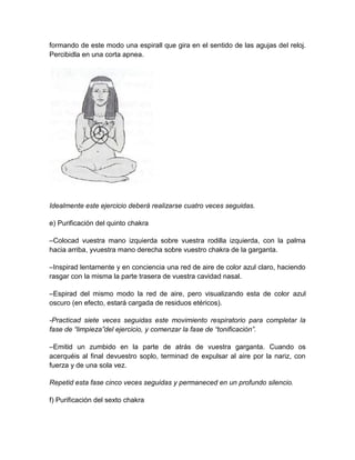 formando de este modo una espirall que gira en el sentido de las agujas del reloj.
Percibidla en una corta apnea.
Idealmente este ejercicio deberá realizarse cuatro veces seguidas.
e) Purificación del quinto chakra
–Colocad vuestra mano izquierda sobre vuestra rodilla izquierda, con la palma
hacia arriba, yvuestra mano derecha sobre vuestro chakra de la garganta.
–Inspirad lentamente y en conciencia una red de aire de color azul claro, haciendo
rasgar con la misma la parte trasera de vuestra cavidad nasal.
–Espirad del mismo modo la red de aire, pero visualizando esta de color azul
oscuro (en efecto, estará cargada de residuos etéricos).
-Practicad siete veces seguidas este movimiento respiratorio para completar la
fase de “limpieza”del ejercicio, y comenzar la fase de “tonificación”.
–Emitid un zumbido en la parte de atrás de vuestra garganta. Cuando os
acerquéis al final devuestro soplo, terminad de expulsar al aire por la nariz, con
fuerza y de una sola vez.
Repetid esta fase cinco veces seguidas y permaneced en un profundo silencio.
f) Purificación del sexto chakra
 