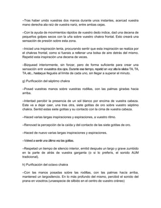 –Tras haber unido vuestras dos manos durante unos instantes, acercad vuestra
mano derecha ala raíz de vuestra nariz, entre ambas cejas.
–Con la ayuda de movimientos rápidos de vuestro dedo indice, dad una decena de
pequeños golpes secos con la uña sobre vuestro chakra frontal. Esto creará una
sensación de presión sobre esta zona.
–Iniciad una inspiración lenta, procurando sentir que esta inspiración se realiza por
el chakras frontal, como si fuerais a rellenar una bolsa de aire detrás del mismo.
Repetid esta inspiración una decena de veces.
–Bizquead interiormente, sin forzar, pero de forma suficiente para crear una
sensación entr evuestros dos ojos. Durante ese tiempo, repetid en voz alta la silaba TA, TA,
TA, etc... hastaque lleguéis al límite de cada uno, sin llegar a superar el minuto.
g) Purificación del séptimo chakra
–Posad vuestras manos sobre vuestras rodillas, con las palmas giradas hacia
arriba.
–Intentad percibir la presencia de un sol blanco por encima de vuestra cabeza.
Este va a dejar caer, una tras otra, siete gotitas de oro sobre vuestro séptimo
chakra. Sentid estas siete gotitas y su contacto con la cima de vuestra cabeza.
–Haced varias largas inspiraciones y espiraciones, a vuestro ritmo.
–Renovad la percepción de la caída y del contacto de las siete gotitas de oro.
–Haced de nuevo varias largas inspiraciones y espiraciones.
–Volved a sentiruna última vezlas gotitas.
–Respetad un tiempo de silencio interior, emitid después un largo y grave zumbido
en la parte de atrás de vuestra garganta (o si lo preferís, el sonido AUM
tradicional).
h) Purificación del octavo chakra
–Con las manos posadas sobre las rodillas, con las palmas hacía arriba,
mantened un largosilencio. En lo más profundo del mismo, percibid el sonido del
prana en vosotros (unaespecie de silbido en el centro de vuestro cráneo)
 