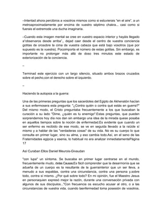 –Intentad ahora percibiros a vosotros mismos como si estuvierais “en el aire”, a un
metroaproximadamente por encima de vuestro séptimo chakra... casi como si
fuerais el extremode una ducha imaginaria.
–Cuando esta imagen mental se cree en vuestro espacio interior y hayáis llegado
a“observaros desde arriba”,, dejad caer desde el centro de vuestra conciencia
gotitas de orosobre la cima de vuestra cabeza que está bajo vosotros (que por
supuesto es la vuestra). Pocoimporta el número de estas gotitas. Sin embargo, es
importante no prolongar más allá de doso tres minutos este estado de
exteriorización de la conciencia.
–
Terminad este ejercicio con un largo silencio, situado ambos brazos cruzados
sobre el pecho,con el derecho sobre el izquierdo.
–
Haciendo la autopsia a la guerra:
Una de las primeras preguntas que los sacerdotes del Egipto de Akhenatón hacían
a sus enfermosera esta pregunta: "¿Contra quién o contra qué estás en guerra?"
Del mismo modo, el Cristo preguntaba frecuentemente a los que buscaban la
curación a su lado "Dime, ¿quién es tu enemigo".Estas preguntas, que pueden
sorprendernos hoy día nos dan sin embargo una idea de la mirada quese posaba
en aquellos tiempos sobre la noción de enfermedad.Es evidente que cuando un
ser enfermo es recibido de ese modo, se ve en seguida llevado a la raízde sí
mismo y a hablar de las "verdaderas cosas" de su vida. No es su cuerpo lo que
consulta en primer lugar, sino su alma, y eso cambia todo.Así, en el seno de las
Fraternidades egipcia y esenia, lo habitual no era analizar inmediatamentePágina
17
Así Curaban Ellos Daniel Meurois-Givaudan
"con lupa" un síntoma. Se buscaba en primer lugar centrarse en el mundo,
frecuentemente mudo, delas Causas.Es fácil comprender que la desarmonía que se
adueña de un cuerpo es la resultante de la guerrainterior que un ser lleva, a
menudo a sus espaldas, contra una circunstancia, contra una persona y,sobre
todo, contra sí mismo. ¿Por qué sobre todo? En mi opinión, fue el Maestro Jesus
en personaquien expresó mejor la razón, durante una conversación privada con
algunos de sus discípulos..."Con frecuencia os escucho acusar al otro, o a las
circunstancias de vuestra vida, cuando laenfermedad toma posesión de vosotros.
 