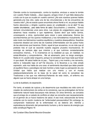 Clamáis contra la incomprensión, contra la injusticia, eincluso a veces la tomáis
con vuestro Padre Celeste... ¡Que ceguera, amigos míos! ¡Y qué falta deescucha
a todo con lo que os cruzáis en vuestro camino! ¿No sois vosotros quienes habéis
generado,una tras otra, cada una de las circunstancias y de los encuentros de
vuestra vida? ¿No es exacto queos encontrais ahora frente a mí, es porque habéis
hecho elecciones y dirigido vuestros pasos en unadirección y no en otra? Yo soy
vuestra circunstancia... para cierta forma de salud. Escuchadme y creedme... Somos
siempre circunstancias unos para otros. Las piezas de ungigantezco juego que
atraemos hacia nosotros o que repelemos. Quiero decir que todos somos,
unosrespecto a otros, oportunidad para crecer o para estancarse. Somos los
acontecimientos por los quenos moldeamos y nos remodelamos mutuamente. De
este modo nos fabricamos nuestros equilibrios y nuestros desequelibrios. Nuestras
ocasiones desalud así como las de nuestras enfermedades son los justos frutos
de las elecciones que hacemos. Elotro, aquel al que acusamos, no es más que el
pretexto tras el cual se esconde nuestra ceguera ynuestra inconsciencia. El
enemigo es siempre algo que criamos y al que nutrimos constantemente
ennosotros mismos... Y lo inventamos en su totalidad ya que, en realidad, no
existe.Miradme y comprenderme... Me sé adversario, pero no tengo enemigos.
Nada en mí, puede estar enguerra, porque no considero que haya nada que forzar
ni que abatir. Mi salud habla de mi paz... Tejomi paz y me invento y me reinvento,
eterno e inatacable bajo el sol".Tal discurso, si lo llevamos a su más simple
expresión, solo nos habla de una cosa: el sentimiento deunidad que debe presidir
el equilibrio fisico y psicológico de todo hombre y toda mujer.La percepción de una
Unidad que había que realizar con uno mismo y con el mundo
estabaverdaderamente en la base de la salud tal como la concebían las
Tradiciones a las que nos referimos.Partiendo de esta visión,, el enfermo era
alguien que se hacía atrapar en una trampa.
La de la dualidad y la separación.
Por tanto, el estado de ruptura y de desarmonia que resultaba era visto como el
creador de ciertonúmero de cortes en la conciencia, que se prolongaban de forma
totalmente natural hasta loscuerpos más densos. En otros términos, se concebía
que el arraigo de un estado de conflicto en elser se convertía casi necesariamente
en el germen de un futuro trastorno de salud. A ese nivel, estocoincide de forma
evidente con la noción moderna de "enfermedad psicosomática".Sin embargo, la
comprensión tradicional de la enfermedad no se detenía ahí. Admitía y
explorabauna dimensión del pensamiento humano y de la reserva de energía que
este constituye.Página 18
Así Curaban Ellos Daniel Meurois-Givaudan
 