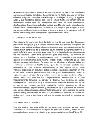 Nuestro mundo moderno reindica el descubrimiento de las ondas cerebrales
porque ha empezado amedirlas. Sin embargo, no ha hecho sino dar un nombre
diferente y algunas citas sobre una realidadya conocida por los antiguos egipcios.
Ellos y sus herederos sabían bien que el simple hecho de pensar pone en
movimiento fuerzas que, por impalpables que sean, no están desprovistas
deinfluencia ni de un poder real sobre nuestra vida. De este modo, estimaban que
cada individuo serodeaba de una corriente de vida psíquica que le seguía a todas
partes, que evidentemente proyectaba entorno a sí pero en la que, ante todo, él
mismo se bañaba y de la que dependía laglobalidad de su salud.
El granero de los pensamientos
Este sistema de referencias tenía también en cuenta otra cosa. Los terapeutas
partían del principiode que el campo energético del aura humana -ya que es de
ella de la que se trata- actúaconstantemente en interación con nuestro unierso. De
hecho, tenían conciencia de la existencia deuna inmensa aura planetaria sobre la
que interferia la suma de auras, y por tanto de la actividad psíquica, de cada uno
de sus habitantes. Desde esta perspectiva, para ellos existia,, "por encima" de
nuestro mundo invisible, un universo,entre otros, comparable a un inmenso
granero de pensamientos.Esta reserva colosal estaba compuesta de un gran
número de comportamientos. En cada uno de ellosiban a alojarse todas las
semillas de la misma variedad.Por tanto, siguiendo este concepto, existe la masa
energética de todos nuestros pensamientos decólera reunida en un plano
vibratorio específico, en otro, la de todos nuestros pensamientos deamor, en otro,
la de todos nuestros pensamientos de odio, y así sucesivamente, hasta el
agotamientode la variedad de lo que el ser humano es capaz de emitir, lo bello y lo
menos bello.Cada uno de los comportamientos corresponde a lo que
tradicionalmente llamamos un egregor o, deforma más moderna, un campo
morfogenénico. Es un receptor y al mismo tiempo un emisor, elemisor con el que
el que el ser humano se pone resonancia cuando mantiene en sí un
determinadoestado de pensamiento y de fcalización de la conciencia. En términos
más simples, los antiguos nos decían:"Cultiva la cólera y serás colmado de cólera,
genera amor y serás nutrido de amor. Así, si alimentasel confllicto, el conflicto se
alojará en ti, pero si siembras la dulzura, tu camino terminará por cubrirse de
unidad"
Una fuerza llamada coherencia
Hoy día decirse que esta visión de las cosas era simplista, ya que todos
conocemos a nuestroalrededor ejemplos de personas buenas y sanas en sus
comportamientos y a los que, sin embargo, laenfermedad no perdona.Página 19
 