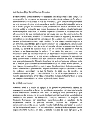 Así Curaban Ellos Daniel Meurois-Givaudan
Evidentemente, tal realidad tampoco escapaba a los terapeutas de otro tiempo. Su
comprensión del problema se apoyaba en e principio de coherencia.En efecto,
estimaban que, sea cual sea el nivel de conciencia,, y por tanto el comportamiento
de una persona, el modo en el que esta se siente íntimamente inatacable, segura
de sí misma y lógica en susconvicciones, constituye una especie de coraza más a
menos sóllida y resistente que impide lacreación de rupturas vibratorias.Según
esta concepción, basta que un hombre se perciba coherente e inquebrantable en
el senomismo de sus manifestaciones agresivas para que la enfermedad no le
alcance. De formaesquemática, podríamos decir que los egipcios y los esenios
concebían que ciertas personas erancapaces de segregar ellas mismas su propio
veneno y simultáneamente su propio antídoto.De este modo, cuando trabajaban a
un enfermo preguntándole por si “guerra interior”, los terapeutasno pronunciaban
una frase ritual dirigida simplemente a interpelar al que se encontraba delante
deellos. Su calidad de escucha debía ir en el sentido de localizar el nivel de
coherencia en lasrespuestas del enfermo.Y en efecto, hay que reconocer que
muchos de entre de nosotros viven con un desajuste en relacióna si mismos. Por
un lado, está la manera en la que se ven, en la que se imaginan, la que quieren
ser,y por otro lado, la manera que son capaces de encanar, es decir, la realidad
que vivencotidianamente. El grado de coherencia y de cohesión se mide por tanto
en la relación que existeentre el mundo interior de un ser con su mundo exterior.Lo
que hay que comprender bien es que el grado de coherencia o de incoherencia es,
más a menudode lo que creemos, responsabilidad de la propia persona.Sin duda
no podemos generalizar, ya que la historia de cada uno de nosotros es
absolutamenteúnica, pero como mínimo el tipo de mirada que ponemos sobre
nuestro posicionamiento en la vida permite entrar demasiado fácilmente en el seno
de esa gran enfermedad que intenta legitimar todaslas demás...
La entidad-enfermedad
Volvamos ahora a la noción de egregor, o de granero de pensamientos, algunos de
cuyoscomportamientos se llenan de semillas envenenadas. La fraternidad esenia
había desarrollado enrelación con ellas un enfoque muy particular.Hay que
precisar que tal enfoque no provenía de elaboraciones imaginarias con el objetivo
deelaborar un sistema de referencias. Tampoco constituía un conjunto de
hipótesis formuladas por sacerdotes supersticiosos.Era el resultado de la
experiencia directa de grandes místicos, capaces de proyectar su
concienciamucho más allá de nuestro mundo visible.Estos alcanzaban a percibir
de forma detallada los componentes del universo etérico y de losegregores que la
especie humana mantiene en este. El estudio reiterado de estos egregores y de
 