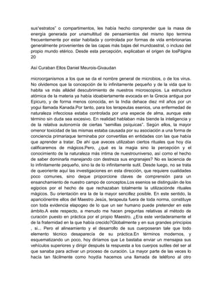 sus“estratos” o compartimentos, les había hecho comprender que la masa de
energía generada por unamultitud de pensamientos del mismo tipo termina
frecuentemente por estar habitada y controlada por formas de vida embrionarias
generalmente provenientes de las capas más bajas del mundoastral, o incluso del
propio mundo etérico. Desde esta percepción, explicaban el origen de losPágina
20
Así Curaban Ellos Daniel Meurois-Givaudan
microorganismos a los que se da el nombre general de microbios, o de los virus.
No olvidemos que la concepción de lo infinitamente pequeño y de la vida que lo
habita va más alládel descubrimiento de nuestros microscopios. La estructura
atómica de la materia ya había idoabiertamente evocada en la Grecia antigua por
Epicuro, y de forma menos conocida, en la India dehace diez mil años por un
yogui llamada Kanada.Por tanto, para los terapeutas esenios, una enfermedad de
naturaleza infecciosa estaba controlada por una especie de alma, aunque este
término sin duda sea excesivo. En realidad hablaban más biende la inteligencia y
de la relativa autonomía de ciertas “semillas psíquicas”. Según ellos, la mayor
omenor toxicidad de las mismas estaba causada por su asociación a una forma de
conciencia primariaque terminaba por convertilas en entidades con las que había
que aprender a tratar. De ahí que aveces utilizaban ciertos rituales que hoy día
calificaremos de mágicos.Pero, ¿qué es la magia sino la percepción y el
conocimiento de la naturaleza más intima de nuestrouniverso, así como el hecho
de saber dominarla manejando con destreza sus engranajes? No es laciencia de
lo infinitamente pequeño, sino la de lo infinitamente sutil. Desde luego, no se trata
de queoriente aquí las investigaciones en esta dirección, que requiere cualidades
poco comunes, sino deque proporcione claves de comprensión para un
ensanchamiento de nuestro campo de conceptos.Los esenios se distinguián de los
egipcios por el hecho de que rechazaban totalmente la utilizaciónde rituales
mágicos. Su orientación era la de la mayor sencillez posible. En este sentido, la
apariciónentre ellos del Maestro Jesús, terapeuta fuera de toda norma, constituye
con toda evidencia elapogeo de lo que un ser humano puede pretender en este
ámbito.A este respecto, a menudo me hacen preguntas relativas al método de
curación puesto en práctica por el propio Maestro. ¿Era este verdaderamente el
de la fraternidad en la que había crecido?Globalmente y en sus grandes principios
, si... Pero el alineamiento y el desarrollo de sus cuerposeran tale que todo
elemento técnico desaparecía de su práctica.En términos modernos, y
esquematizando un poco, hoy diríamos que Le bastaba enviar un mensajea sus
vehículos superiores y dirigir después la respuesta a los cuerpos sutiles del ser al
que sanaba para activar un proceso de curación. La mayor parte de las veces lo
hacía tan fácilmente como hoydía hacemos una llamada de teléfono al otro
 