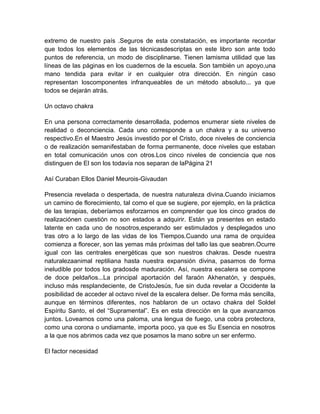 extremo de nuestro país .Seguros de esta constatación, es importante recordar
que todos los elementos de las técnicasdescriptas en este libro son ante todo
puntos de referencia, un modo de disciplinarse. Tienen lamisma utilidad que las
líneas de las páginas en los cuadernos de la escuela. Son también un apoyo,una
mano tendida para evitar ir en cualquier otra dirección. En ningún caso
representan loscomponentes infranqueables de un método absoluto... ya que
todos se dejarán atrás.
Un octavo chakra
En una persona correctamente desarrollada, podemos enumerar siete niveles de
realidad o deconciencia. Cada uno corresponde a un chakra y a su universo
respectivo.En el Maestro Jesús investido por el Cristo, doce niveles de conciencia
o de realización semanifestaban de forma permanente, doce niveles que estaban
en total comunicación unos con otros.Los cinco niveles de conciencia que nos
distinguen de El son los todavía nos separan de laPágina 21
Así Curaban Ellos Daniel Meurois-Givaudan
Presencia revelada o despertada, de nuestra naturaleza divina.Cuando iniciamos
un camino de florecimiento, tal como el que se sugiere, por ejemplo, en la práctica
de las terapias, deberíamos esforzarnos en comprender que los cinco grados de
realizaciónen cuestión no son estados a adquirir. Están ya presentes en estado
latente en cada uno de nosotros,esperando ser estimulados y desplegados uno
tras otro a lo largo de las vidas de los Tiempos.Cuando una rama de orquídea
comienza a florecer, son las yemas más próximas del tallo las que seabren.Ocurre
igual con las centrales energéticas que son nuestros chakras. Desde nuestra
naturalezaanimal reptiliana hasta nuestra expansión divina, pasamos de forma
ineludible por todos los gradosde maduración. Así, nuestra escalera se compone
de doce peldaños...La principal aportación del faraón Akhenatón, y después,
incluso más resplandeciente, de CristoJesús, fue sin duda revelar a Occidente la
posibilidad de acceder al octavo nivel de la escalera delser. De forma más sencilla,
aunque en términos diferentes, nos hablaron de un octavo chakra del Soldel
Espíritu Santo, el del “Supramental”. Es en esta dirección en la que avanzamos
juntos. Loveamos como una paloma, una lengua de fuego, una cobra protectora,
como una corona o undiamante, importa poco, ya que es Su Esencia en nosotros
a la que nos abrimos cada vez que posamos la mano sobre un ser enfermo.
El factor necesidad
 