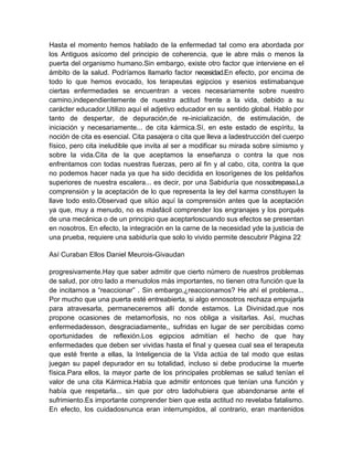 Hasta el momento hemos hablado de la enfermedad tal como era abordada por
los Antiguos asícomo del principio de coherencia, que le abre más o menos la
puerta del organismo humano.Sin embargo, existe otro factor que interviene en el
ámbito de la salud. Podríamos llamarlo factor necesidad.En efecto, por encima de
todo lo que hemos evocado, los terapeutas egipcios y esenios estimabanque
ciertas enfermedades se encuentran a veces necesariamente sobre nuestro
camino,independientemente de nuestra actitud frente a la vida, debido a su
carácter educador.Utilizo aquí el adjetivo educador en su sentido global. Hablo por
tanto de despertar, de depuración,de re-inicialización, de estimulación, de
iniciación y necesariamente... de cita kármica.Sí, en este estado de espíritu, la
noción de cita es esencial. Cita pasajera o cita que lleva a ladestrucción del cuerpo
físico, pero cita ineludible que invita al ser a modificar su mirada sobre símismo y
sobre la vida.Cita de la que aceptamos la enseñanza o contra la que nos
enfrentamos con todas nuestras fuerzas, pero al fin y al cabo, cita, contra la que
no podemos hacer nada ya que ha sido decidida en losorígenes de los peldaños
superiores de nuestra escalera... es decir, por una Sabiduría que nossobrepasa.La
comprensión y la aceptación de lo que representa la ley del karma constituyen la
llave todo esto.Observad que sitúo aquí la comprensión antes que la aceptación
ya que, muy a menudo, no es másfácil comprender los engranajes y los porqués
de una mecánica o de un principio que aceptarloscuando sus efectos se presentan
en nosotros. En efecto, la integración en la carne de la necesidad yde la justicia de
una prueba, requiere una sabiduría que solo lo vivido permite descubrir Página 22
Así Curaban Ellos Daniel Meurois-Givaudan
progresivamente.Hay que saber admitir que cierto número de nuestros problemas
de salud, por otro lado a menudolos más importantes, no tienen otra función que la
de incitarnos a “reaccionar” . Sin embargo,¿reaccionamos? He ahí el problema...
Por mucho que una puerta esté entreabierta, si algo ennosotros rechaza empujarla
para atravesarla, permaneceremos allí donde estamos. La Divinidad,que nos
propone ocasiones de metamorfosis, no nos obliga a visitarlas. Así, muchas
enfermedadesson, desgraciadamente,, sufridas en lugar de ser percibidas como
oportunidades de reflexión.Los egipcios admitían el hecho de que hay
enfermedades que deben ser vividas hasta el final y quesea cual sea el terapeuta
que esté frente a ellas, la Inteligencia de la Vida actúa de tal modo que estas
juegan su papel depurador en su totalidad, incluso si debe producirse la muerte
física.Para ellos, la mayor parte de los principales problemas se salud tenían el
valor de una cita Kármica.Había que admitir entonces que tenían una función y
había que respetarla... sin que por otro ladohubiera que abandonarse ante el
sufrimiento.Es importante comprender bien que esta actitud no revelaba fatalismo.
En efecto, los cuidadosnunca eran interrumpidos, al contrario, eran mantenidos
 