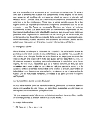 por una presencia moral aumentada y por numerosas conversaciones de alma a
alma con el enfermo.Para ilustrar este conocimiento y este respeto por las leyes
que gobiernan el equilibrio de unorganismo, citaré de nuevo el ejemplo del
Maestro Jesús. Como se sabe, se Le llamabaconstantemente a la cabecera de los
enfermos y de los moribundos. Ahora bien, a veces sucedía queno iba a los
lugares donde Le rogaban que interviniera.Respondía simplemente que no era el
momento y que Su Padre se encargaría Él-mismo de ofrecer al enfermo
exactamente aquello que este necesitaba. Su conocimiento espontáneo de los
Karmasindividuales le permitía tal actitud.Es evidente que si nosotros no podemos
pretender tener tal penetración instantánea de las causas yde las necesidades, sin
embargo debemos desarrollarnos más allá de la constancia de nuestrosesfuerzos,
nuestra humildad y nuestra sabiduría, ante el destino de cada uno.Destino es una
palabra que nos sugiere un itinerario a recorrer. Intentemos no olvidarlo...
La inteligencia celular
Generalmente, es siempre la dimensión de compasión de un terapeuta la que le
permite penetrar enel sentido de una enfermedad y su alcance real. A partir de
ahí, solo su arte, siempre flexible, escapaz de entrar en juego para encontrar las
vías que llevan a la curación.Sin duda, esto puede parecer absurdo hoy, pero, en
términos de su época, egipcios y eseniosafirmaban que la más íntima parte de un
órgano, de una célula, necesitaba que se le hablara conamor, es decir, que se la
reconociera como a una entidad de pleno derecho, inteligente, permeable alamor y a la
agresión, tanto en el sentido de la unidad como en el de la división.Veían también en
toda célula el punto de encuentro, a veces herido y en desarmonia, de cincocorrientes de
fuerza. Dos de naturaleza horizontal, asociadas a los polos positivo y negativo
delPágina 23
Así Curaban Ellos Daniel Meurois-Givaudan
mundo de la materia, y tres de naturaleza vertical, generados por la triple Esencia
divina.Impregnados de esta noción, los sacerdotes-terapeutas se esforzaban en
ser reparadores,consoladores y simplificadores.
“Ya que una enfermedad -decían- es ante todo el resultado de un conflicto, nacido
de lacomplejidad de la relación con lo Vivo en uno mismo.”
La magia de los aceites
1 ) E l f a r a ó n y l o s a c e i t e s
 