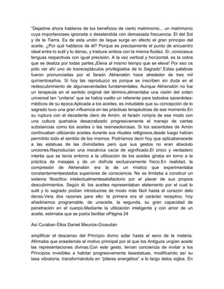 “Dejadme ahora hablaros de los beneficios de cierto matrimonio... un matrimonio
cuya importanciaes ignorada o desatendida con demasiada frecuencia. El del Sol
y de la Tierra. Es de esta unión de laque surge en efecto el gran principio del
aceite. ¿Por qué hablaros de él? Porque es precisamente el punto de encuentro
ideal entre lo sutil y lo denso, y traduce ambos con la misma fluidez. Sí, conocesus
lenguas respectivas con igual precisión. A la vez vertical y horizontal, es la cobra
que se desliza por todas partes.¡Eleva al mismo tiempo que se eleva! Por eso os
pido ver ahí uno de losreceptáculos privilegiados de lo Sagrado”.Estas palabras
fueron pronunciadas por el faraón Akhenatón hace alrededor de tres mil
quinientosaños. Si hoy las reproduzco es porque se inscriben sin duda en el
redescubrimiento de algunasverdades fundamentales. Aunque Akhenatón no fue
un terapeuta en el sentido original del término,alimentaba una visión del orden
universal tan “unitaria” que se había vuelto un referente para todoslos sacerdotes-
médicos de su época.Aplicada a los aceites, es indudable que su concepción de lo
sagrado tuvo una gran influencia en las prácticas terapéuticas de ese momento.En
su ruptura con el decadente clero de Amón, el faraón rompía de ese modo con
una cultura quehabía desacralizado progresivamente el manejo de ciertas
substancias como los aceites o las resinasolorosas. Si los sacerdotes de Amón
continuaban utilizando aceites durante sus rituales relligiosos,desde luego habían
permitido todo el sentido de los mismos. Podríamos decir hoy que aplicabanaceite
a las estatuas de las divinidades pero que sus gestos no eran absoluto
unciones.Reproducían una mecánica vacía de significado.El único y verdadero
interés que se tenía entorno a la utilización de los aceites giraba en torno a la
práctica de masajes y de un disfrute exclusivamente físico.En realidad, la
compresión de Akhenatón era la de un místico que experimentaba
constantementeestados superiores de consciencia. No se limitaba a construir un
sistema filosófico intelectualmentesatisfactorio por el placer de sus propios
descubrimientos. Según él, los aceites representaban elelemento por el cual lo
sutil y lo sagrado podían introducirse de modo más fácil hasta el corazón delo
denso.Veía dos razones para ello: la primera era el carácter receptivo, hoy
añadiriamos programable, de unaceite, la segunda, su gran capacidad de
penetración en el cuerpo.Mediante la utilización inteligente y con amor de un
aceite, estimaba que se podía facilitar oPágina 24
Así Curaban Ellos Daniel Meurois-Givaudan
amplificar el descenso del Principio divino solar hasta el seno de la materia.
Afirmaba que eraademás el motivo principal por el que los Antiguos ungían aceite
las representaciones divinas.Con este gesto, tenían conciencia de invitar a los
Principios invisibles a habitar progresivamente lasestatuas, modificando así su
tasa vibratoria, transformándola en “pilares energétios” a lo largo delos siglos. En
 