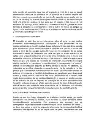 este sentido, el sacerdote, igual que el terapeuta al nivel de lo que su papel
ledemandaba vehicular, se convertía en un pontifice en el sentido original del
término, es decir, en unconstructor de puentes.Es evidente que un aceite solo es
un útil de trabajo y no se trata de otorgarle una fuerza que no es lasuya.Siempre
será una onda de curación la que pase por el corazón y las manos de un
terapeuta.Sin embargo, si nos parece importante evocar aquí el lugar que en otros
tiempos le otorgaban a esematrimonio entre lo sutil y lo denso, es porque su
ayuda puede resultar preciosa. En efecto, el aceitees una ayuda con la que es útil
y a menudo agradable poder contar.
2 ) El trabajo vibratorio del aceite
Mi intención en este libro no es extenderme sobre el tema, ya que existen
numerosos manualesespecializados consagrados a las propiedades de los
aceites, así como a la función curativa de sus perfumes. Si trato este tema es solo
para aportaros mi propio testimonio sobre el modo en que percibo la acción del
aceite a nivel de los cuerpos sutiles.Me baso en mi percepción de las auras
humanas.En efecto, he observado que cada vez que un aceite terapéutico se
aplica sobre una parte del cuerpo, provoca de forma inmediata sobre el mismo una
especie de hinchazón puntual de su etérico.Exactamente como si el aceite atrajera
hacia así, por una especie de fenómeno de imantación, unaumento de energía
vital.La hinchazón en cuestión no dura más de dos o tres segundos. La “materia”
etérica se redistribuyeen seguida, de forma paralela a la piel. No obstante, su
coloración se modifica dependiendo,evidentemente, de la naturaleza de las
plantas que se emplearon en la elaboración del aceite. Estacoloración también se
extiende en función de la cantidad de líquido que se ha aplicado sobre la zonadel
cuerpo, y puede persistir unas dos o tres horas, dependiendo de la calidad y del
grado deconcentración de las plantas utilizadas.En el caso de un aceite esencial,
no es extraño ver que su impacto se prolongue en el aura hastaveinticuatro
horas.Sin embargo, insisto en añadir que este aspecto del color de la contraparte
etérica de una zona soloes la parte espectacular de un fenómeno más discreto
pero que permite comprender cómo funcionael principio del aceite.Página 25
Así Curaban Ellos Daniel Meurois-Givaudan
Insisto en que, tras haber observado su irradiación muchas veces, no puedo
compararlos con elresto.Su alcance, y por lo tanto su acción sanadora, están
considerablemente aumentadas. Esto presupone, por supuesto, que su
consagración haya sido realizada en conciencia por un ser “sacerdote en elalma” ,
es decir, que juegue el papel de un puente tal como se ha mencionado antes.Una
verdadera consagración no es en ningún caso un gesto relacionado con una
 