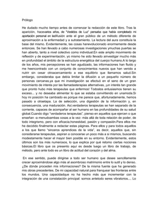 Prólogo
He dudado mucho tiempo antes de comenzar la redacción de este libro. Tras la
aparición, hacevarios años, de “Vestidos de Luz” pensaba que había completado mi
aportación personal en ladifusión ante el gran público de un método diferente de
aproximación a la enfermedad y a sutratamiento. La lectura del aura constituía la
base del mismo. Evidentemente, las cosas hanevolucionado enormemente desde
entonces. Se han llevado a cabo numerosas investigaciones ymuchas puertas se
han abierto, tanto a nivel colectivo como individual.En este amplio movimiento de
reflexión y de experimentación, yo mismo he sido llevado ainvestigar mucho más
en profundidad el ámbito de la estructura energética del cuerpo humano.A lo largo
de los años, mis percepciones se han agudizado, las informaciones han fluido y
me heencontrado con un conjunto de conocimientos nuevos que han venido a
nutrir sin cesar otroacercamiento a ese equilibrio que llamamos salud.Sin
embargo, consideraba que debía limitar la difusión a un pequeño número de
personas cercanas,ya que mi investigación se efectuó en el seno de un gran
movimiento de interés por las llamadasterapias alternativas, ¡un interés tan grande
que pronto hubo más terapeutas que enfermos! Todoslos entusiasmos tienen su
exceso... y no deseaba alimentar lo que se estaba convirtiendo en unamoda.Si
hoy mi posición ha cambiado es porque me parece que, afortunadamente, hemos
pasado a otraetapa. La de selección, una digestión de la información y, en
consecuencia, una maduración. Así,verdaderos terapeutas se han separado de la
corriente, capaces de acompañar al ser humano en las profundidades de su salud
global.Cuando digo “verdaderos terapeutas”, pienso en aquellos que ejercen o que
enseñan -a menudoambas cosas a la vez- más allá de toda relación de poder, de
todo integrismo, pero con eficacia,honestidad, pasión y compasión.Para ellos me
he decidido finalmente a redactar estas páginas. Para ellos y para todos aquellos
a los que llamo “sinceros aprendices de la vida”, es decir, aquellos que, sin
considerarse terapeutas, aspiran a conocerse un poco más a si mismos, buscando
modestamente hacer el mayor bien posible en su entorno. Evidentemente, estos
últimos son los más numerosos, lo que explica por qué retomo ciertas nociones
básicas.El libro que os presento aquí es desde luego un libro de trabajo, de
método, pero ante todo es un libro de actitud del corazón y del alma.
En ese sentido, puede dirigirse a todo ser humano que desee sencillamente
crecer aproximándose algo más al asombroso matrimonio entre lo sutil y lo denso.
¿De dónde proceden mis informaciones? De la misma fuente que ha generado
mis obras precedentes. De mi capacidad natural para franquear las fronteras entre
los mundos. Una capacidadque no ha hecho más que incrementar con la
integración de una constatación principal: somos antetodo seres vibratorios.... Lo
 
