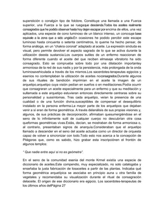 superstición o conalgún tipo de folclore. Constituye una llamada a una Fuerza
superior, una Fuerza a la que se ruegaque descienda.Todos los aceites realmente
consagrados que he podido observarhasta hoydejan escaparpor encima de ellos, una vez
aplicados, una especie de cono luminoso de un blanco intenso, un conocuya base
equivale a la zona que a sido ungida.En ocasiones he podido percibir este escape
luminoso hasta cincuenta o setenta centímetros, lo queme ha hecho pensar, de
forma análoga, en un “chakra coronal” adaptado al aceite. La expresión sinduda es
visual, pero permite devolver el aspecto sagrado de lo que se activa durante la
utilización deesta sustancia.Los cuerpos sutiles de un enfermo reaccionan de
forma diferente cuando el aceite del que reciben elmasaje vibratorio ha sido
consagrado. Esto se comprueba sobre todo por una dilatación importantey
armoniosa de la red de sus nadis y por la persistencia, más prolongada de la onda
luminosavehiculada a través de los mismos.Los sacerdotes-terapeutas egipcios y
esenios no contemplaban la utilización de aceites noconsagrados.Durante algunos
de sus rituales de bendición imprimían en el aceite la imagen de un
arquetipo,arquetipo cuya visión pedían en sueños o en meditaciones.Podía ocurrir
que consagraran un aceite especialmente para un enfermo y que su meditación y
sullamada a este arquetipo estuvieran entonces directamente centraras sobre su
personalidad y sussíntomas. Tras cada arquetipo, veían la presencia de una
cualidad o de una función divina,susceptibles de compensar el desequilibrio
instalado en la persona enferma.La mayor parte de los arquetipos que dejaban
venir a sí eran de forma geométrica. A través delanálisis de sus propias visiones y,
algunos, de sus prácticas de decorporación, afirmaban quesumergiéndose en el
seno de lo infinitamente sutil de cualquier cuerpo no descubrían otra cosa
queformas geométricas vivas.Estás, decían, se mostraban de forma armoniosa o,
al contrario, presentaban signos de anarquía.Consideraban que el arquetipo
llamado a descender en el seno del aceite actuaba como un director de orquesta
capaz de volver a sincronizar con todo.Todo esto nos acerca a la concepción de
Pitágoras que, como es sabido, hizo grabar esta inscripciónen el frontón de
algunos templos:
“ Que nadie entre aquí si no es geómetra”.
En el seno de la comunidad esenia del monte Krmel existía una especie de
diccionario de aceites.Este compendio, muy especializado, no solo catalogaba y
enseñaba la justa fabricación de losaceites a partir de las plantas. Indicaba qué
forma geométrica arquetípica se asociaba en principio auna u otra familia de
vegetales y recomendaba su visualización durante el ritual de consagración
delaceite. El origen de ese diccionario era egipcio. Los sacerdotes-terapeutas de
los últimos años delPágina 27
 