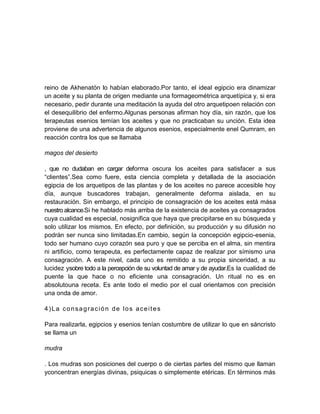 reino de Akhenatón lo habían elaborado.Por tanto, el ideal egipcio era dinamizar
un aceite y su planta de origen mediante una formageométrica arquetípica y, si era
necesario, pedir durante una meditación la ayuda del otro arquetipoen relación con
el desequilibrio del enfermo.Algunas personas afirman hoy día, sin razón, que los
terapeutas esenios temían los aceites y que no practicaban su unción. Esta idea
proviene de una advertencia de algunos esenios, especialmente enel Qumram, en
reacción contra los que se llamaba
magos del desierto
, que no dudaban en cargar deforma oscura los aceites para satisfacer a sus
“clientes”.Sea como fuere, esta ciencia completa y detallada de la asociación
egipcia de los arquetipos de las plantas y de los aceites no parece accesible hoy
día, aunque buscadores trabajan, generalmente deforma aislada, en su
restauración. Sin embargo, el principio de consagración de los aceites está mása
nuestro alcance.Si he hablado más arriba de la existencia de aceites ya consagrados
cuya cualidad es especial, nosignifica que haya que precipitarse en su búsqueda y
solo utilizar los mismos. En efecto, por definición, su producción y su difusión no
podrán ser nunca sino limitadas.En cambio, según la concepción egipcio-esenia,
todo ser humano cuyo corazón sea puro y que se perciba en el alma, sin mentira
ni artificio, como terapeuta, es perfectamente capaz de realizar por símismo una
consagración. A este nivel, cada uno es remitido a su propia sinceridad, a su
lucidez ysobre todo a la percepción de su voluntad de amar y de ayudar.Es la cualidad de
puente la que hace o no eficiente una consagración. Un ritual no es en
absolutouna receta. Es ante todo el medio por el cual orientamos con precisión
una onda de amor.
4)La consagración de los aceites
Para realizarla, egipcios y esenios tenían costumbre de utilizar lo que en sáncristo
se llama un
mudra
. Los mudras son posiciones del cuerpo o de ciertas partes del mismo que llaman
yconcentran energías divinas, psiquicas o simplemente etéricas. En términos más
 