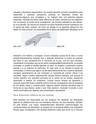 actuales y demanera esquemática, los mudras generan circuitos energéticos para
desarrollar y polarizar fuerzasmuy precisas en diferentes niveles del
organismo.Algunos son complejos y se realizan tras una práctica yóguica
sostenida, mientras que otros están alalcance de todos, siempre que los hagamos
con conciencia. El mudra de la consagración, tal comose realizaba en otro tiempo,
es muy sencillo. Se resume en sostener el indice haciendo levantar suextremo con
la ayuda del dedo corazón, tal como se recoge en el siguiente dibujo:Con los
dedos en esta posición, los sacerdotes de la época de Akhenatón dibujaban en el
aire, enP ágina 28
dirección a la materia a consagrar, cruces anseadas (cruces de la vida o cruces
ansata).Generalmente trazaban tres y después mantenían el mudra en posición
fija hacia lo que bendecían.Era el momento en el que, con los ojos cerrados,
visualizaban el arquetipo que se les había reveladoantes.Evidentemente, es posible
consagrar un aceite en sentido general, es decir, sin dirigirlo a unafunción curativa
precisa o a un enfermo en particular. En este caso no se utilizará la ayuda de
unarquetipo, a menos que alguno se fije espontáneamente tras nuestros párpados
cerrados, peroharemos de ese momento un momento de oración íntima o de
vacuidad, según nuestra disposiciónde corazón.Quiero subrayar que aunque el
mudra requiera una pequeña gimnasia de la punta de los dedos, esesencial
aprenderlo a realizar sin crispación. Cuanta menos tensión de ligamento y
músculo haya,más fluida y potente será la onda de consagración que se escapará
de los dedos índice y corazónunidos. Algunos podrán además percibirla bajo la
forma de un rayo blanco, verde o azul. Este rayoirá a “acariciar” el aceite a unos
veinte centímetros por delante, para dinamizarlo y sacralizarlo.
5)La dimensión olfativa de los aceites
Esta tampoco era descuidada por los antiguos. No obstante, los terapeutas
egipcios la utililzaronmás que sus herederos esenios, los que buscaban, también
en este ámbito, una mayor independenciade elementos externos.Según los
contemporáneos de Akhenatón, la creación de un ambiente olfativo era importante
entodo lugar consagrado a las terapias.Sabemos hasta qué punto es a menudo
 