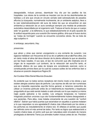 desagradable, incluso penoso, deambular hoy día por los pasillos de los
hospitales. Los olores de la comida se mezclan con los de los desinfectantes de
todotipo y el aire que circula en circuito cerrado está sobresaturado de pesados
efluvios.La búsqueda, normalmente incoherente, de un ambiente aséptico, lleva a
la casi sistematicaretracción del aura de todos los que se encuentran en ese
ambiente.La retracción de un aura constituye siempre una medida de protección
automática desarrollada por el organismo sutil. Traduce el hecho de que un cuerpo
está “en guardia”, a la defensiva, lo que estáabsolutamente en el polo opuesto de
la actitud requerida para una curación.De manera gráfica, diría que el huevo áurico
se “rodea de hormigón” cuando se encuentra conciertos olores. No se trata de
algo subjetivo ni
in embargo, secundario. Hay
presencias
que abren y otras que cierran unorganismo a una corriente de curación. Los
egipcios hablaban con frecuencia de la luz de un perfume o de un olor.Para ellos, era
en cierto modo el alma del deva director de la planta utilizada la que se absorbía
por las fosas nasales. A sus ojos, el tipo de comunión que ello implicaba era el
origen de la expansión o,al contrario, de la retracción del aura.Por tanto, el
ambiente olfativo de sus salas de terapia era considerado esencial, como si
constituyerala primera llave por la cual los cuerpos sutiles de los enfermos iban a
situarse en posición deapertura.Página 29
Así Curaban Ellos Daniel Meurois-Givaudan
Es evidente que no todos somos receptivos del mismo modo a los olores y que
existen alergias aciertos tipos de perfume. Las razones de ello son tan numerosas
que es imposible exponerlas aquí.De forma general, si tenemos costumbre de
utilizar un incienso particular antes de un tratamiento,es importante y respetuoso
preguntarle al que está siendo tratado si está cómodo con lo que respira.La misma
regla puede aplicarse a los aceites. Los antiguos terapeutas no hubieran
imaginado practicar unciones cuyo olor fundamentalmente hubiera desagradado a
sus pacientes. Para ellos, nose trataba únicamente de una cuestión de “confort
olfativo”. Sabían que había puertas que secerraban en aquellos a quienes trataban
si lo que respiraban no era agradable.El chakra más influenciado por los olores y
los perfumes es indudablemente el chakra raíz. El olfatoes el sentido que puede
ser definido como el más animal de todos. Por tanto es lógico que estéasociado a
nuestro chakra base, el centro sutil que por naturaleza está vinculado de manera
privilegiada al elemento Tierra.Los animales huelen incluso antes de ver. Perciben
 