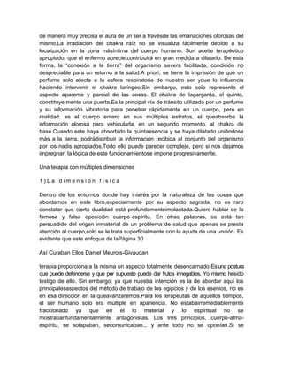 de manera muy precisa el aura de un ser a travésde las emanaciones olorosas del
mismo.La irradiación del chakra raíz no se visualiza fácilmente debido a su
localización en la zona másíntima del cuerpo humano. Sun aceite terapéutico
apropiado, que el enfermo aprecie,contribuirá en gran medida a dilatarlo. De esta
forma, la “conexión a la tierra” del organismo severá facilitada, condición no
despreciable para un retorno a la salud.A priori, se tiene la impresión de que un
perfume solo afecta a la esfera respiratoria de nuestro ser yque lo influencia
haciendo intervenir el chakra laríngeo.Sin embargo, esto solo representa el
aspecto aparente y parcial de las cosas. El chakra de lagarganta, el quinto,
constituye mente una puerta.Es la principal vía de tránsito utilizada por un perfume
y su información vibratoria para penetrar rápidamente en un cuerpo, pero en
realidad, es el cuerpo entero en sus múltiples estratos, el queabsorbe la
información olorosa para vehicularla, en un segundo momento, al chakra de
base.Cuando este haya absorbido la quintaesencia y se haya dilatado uniéndose
más a la tierra, podrádistribuir la información recibida al conjunto del organismo
por los nadis apropiados.Todo ello puede parecer complejo, pero si nos dejamos
impregnar, la lógica de este funcionamientose impone progresivamente.
Una terapia con múltiples dimensiones
1 ) L a d i m e n s i ó n f í s i c a
Dentro de los entornos donde hay interés por la naturaleza de las cosas que
abordamos en este libro,especialmente por su aspecto sagrada, no es raro
constatar que cierta dualidad está profundamenteimplantada.Quiero hablar de la
famosa y falsa oposición cuerpo-espíritu. En otras palabras, se está tan
persuadido del origen inmaterial de un problema de salud que apenas se presta
atención al cuerpo,solo se le trata superficialmente con la ayuda de una unción. Es
evidente que este enfoque de laPágina 30
Así Curaban Ellos Daniel Meurois-Givaudan
terapia proporciona a la misma un aspecto totalmente desencarnado.Es una postura
que puede defenderse y que por supuesto puede dar frutos innegables. Yo mismo hesido
testigo de ello. Sin embargo, ya que nuestra intención es la de abordar aquí los
principalesaspectos del método de trabajo de los egipcios y de los esenios, no es
en esa dirección en la queavanzaremos.Para los terapeutas de aquellos tiempos,
el ser humano solo era múltiple en apariencia. No estabairremediablemente
fraccionado ya que en él lo material y lo espiritual no se
mostrabanfundamentalmente antagonistas. Los tres principios, cuerpo-alma-
espíritu, se solapaban, secomunicaban... y ante todo no se oponían.Si se
 