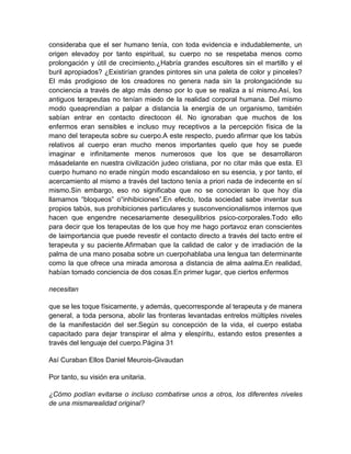 consideraba que el ser humano tenía, con toda evidencia e indudablemente, un
origen elevadoy por tanto espiritual, su cuerpo no se respetaba menos como
prolongación y útil de crecimiento.¿Habría grandes escultores sin el martillo y el
buril apropiados? ¿Existirían grandes pintores sin una paleta de color y pinceles?
El más prodigioso de los creadores no genera nada sin la prolongaciónde su
conciencia a través de algo más denso por lo que se realiza a sí mismo.Así, los
antiguos terapeutas no tenían miedo de la realidad corporal humana. Del mismo
modo queaprendían a palpar a distancia la energía de un organismo, también
sabían entrar en contacto directocon él. No ignoraban que muchos de los
enfermos eran sensibles e incluso muy receptivos a la percepción física de la
mano del terapeuta sobre su cuerpo.A este respecto, puedo afirmar que los tabús
relativos al cuerpo eran mucho menos importantes quelo que hoy se puede
imaginar e infinitamente menos numerosos que los que se desarrollaron
másadelante en nuestra civilización judeo cristiana, por no citar más que esta. El
cuerpo humano no erade ningún modo escandaloso en su esencia, y por tanto, el
acercamiento al mismo a través del tactono tenía a priori nada de indecente en sí
mismo.Sin embargo, eso no significaba que no se conocieran lo que hoy día
llamamos “bloqueos” o“inhibiciones”.En efecto, toda sociedad sabe inventar sus
propios tabús, sus prohibiciones particulares y susconvencionalismos internos que
hacen que engendre necesariamente desequilibrios psico-corporales.Todo ello
para decir que los terapeutas de los que hoy me hago portavoz eran conscientes
de laimportancia que puede revestir el contacto directo a través del tacto entre el
terapeuta y su paciente.Afirmaban que la calidad de calor y de irradiación de la
palma de una mano posaba sobre un cuerpohablaba una lengua tan determinante
como la que ofrece una mirada amorosa a distancia de alma aalma.En realidad,
habían tomado conciencia de dos cosas.En primer lugar, que ciertos enfermos
necesitan
que se les toque físicamente, y además, quecorresponde al terapeuta y de manera
general, a toda persona, abolir las fronteras levantadas entrelos múltiples niveles
de la manifestación del ser.Según su concepción de la vida, el cuerpo estaba
capacitado para dejar transpirar el alma y elespíritu, estando estos presentes a
través del lenguaje del cuerpo.Página 31
Así Curaban Ellos Daniel Meurois-Givaudan
Por tanto, su visión era unitaria.
¿Cómo podían evitarse o incluso combatirse unos a otros, los diferentes niveles
de una mismarealidad original?
 