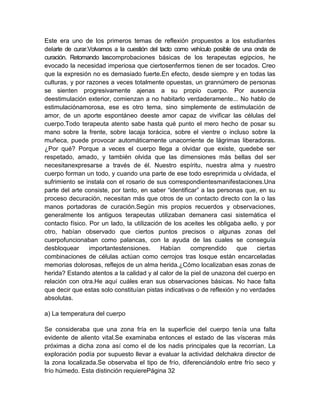Este era uno de los primeros temas de reflexión propuestos a los estudiantes
delarte de curar.Volvamos a la cuestión del tacto como vehículo posible de una onda de
curación. Retomando lascomprobaciones básicas de los terapeutas egipcios, he
evocado la necesidad imperiosa que ciertosenfermos tienen de ser tocados. Creo
que la expresión no es demasiado fuerte.En efecto, desde siempre y en todas las
culturas, y por razones a veces totalmente opuestas, un grannúmero de personas
se sienten progresivamente ajenas a su propio cuerpo. Por ausencia
deestimulación exterior, comienzan a no habitarlo verdaderamente... No hablo de
estimulaciónamorosa, ese es otro tema, sino simplemente de estimulación de
amor, de un aporte espontáneo deeste amor capaz de vivificar las células del
cuerpo.Todo terapeuta atento sabe hasta qué punto el mero hecho de posar su
mano sobre la frente, sobre lacaja torácica, sobre el vientre o incluso sobre la
muñeca, puede provocar automáticamente unacorriente de lágrimas liberadoras.
¿Por qué? Porque a veces el cuerpo llega a olvidar que existe, quedebe ser
respetado, amado, y también olvida que las dimensiones más bellas del ser
necesitanexpresarse a través de él. Nuestro espíritu, nuestra alma y nuestro
cuerpo forman un todo, y cuando una parte de ese todo esreprimida u olvidada, el
sufrimiento se instala con el rosario de sus correspondientesmanifestaciones.Una
parte del arte consiste, por tanto, en saber “identificar” a las personas que, en su
proceso decuración, necesitan más que otros de un contacto directo con la o las
manos portadoras de curación.Según mis propios recuerdos y observaciones,
generalmente los antiguos terapeutas utilizaban demanera casi sistemática el
contacto físico. Por un lado, la utilización de los aceites les obligaba aello, y por
otro, habían observado que ciertos puntos precisos o algunas zonas del
cuerpofuncionaban como palancas, con la ayuda de las cuales se conseguía
desbloquear importantestensiones. Habían comprendido que ciertas
combinaciones de células actúan como cerrojos tras losque están encarceladas
memorias dolorosas, reflejos de un alma herida.¿Cómo localizaban esas zonas de
herida? Estando atentos a la calidad y al calor de la piel de unazona del cuerpo en
relación con otra.He aquí cuáles eran sus observaciones básicas. No hace falta
que decir que estas solo constituían pistas indicativas o de reflexión y no verdades
absolutas.
a) La temperatura del cuerpo
Se consideraba que una zona fría en la superficie del cuerpo tenía una falta
evidente de aliento vital.Se examinaba entonces el estado de las vísceras más
próximas a dicha zona así como el de los nadis principales que la recorrían. La
exploración podía por supuesto llevar a evaluar la actividad delchakra director de
la zona localizada.Se observaba el tipo de frío, diferenciándolo entre frío seco y
frío húmedo. Esta distinción requierePágina 32
 