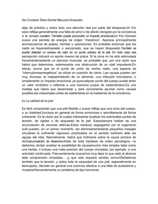 Así Curaban Ellos Daniel Meurois-Givaudan
algo de práctica y sobre todo una atención real por parte del terapeuta.Un frío
seco refleja generalmente una falta de amor o de afecto otorgado por la conciencia
a la zonaen cuestión. También puede provocarlo un impacto emocional.Un frío húmedo
evoca una pérdida de energía de origen “mecánico”. Aparece principalmente
aconsecuencia de golpes, heridas u operaciones. Es probable entonces que los
nadis se hayanestropeado o seccionado, que se hayan bloqueado.También se
puede detectar un exceso de calor en un punto preciso de la piel. En todo caso esa
percepción indicará un aporte masivo de prana. Si la zona no ha sido estimulada
físicamentemediante un ejercicio muscular, es probable que, por una razón que
habrá que determinar, estemosante una obstrucción de un nadi importante.En
efecto, ocurre que en el punto de unión de ciertos nadis, una especie de
“interruptoresenergéticos” se sitúan en posición de cierre. Las causas pueden ser
muy diversas: la malaasimilación de un alimento, una infección microbiana, o
simplemente un impacto emocional, ya quecualquier punto del cuerpo puede tener
un valor simbólico o referirse a una memoria propia de cadaindividuo.Es una
madeja que habrá que desenredar y será conveniente apuntar como causas
posibles las mássimples antes de adelantarse en la trastienda de la conciencia.
b) La calidad de la piel
Es fácil comprender que una piel flexible y suave refleja que una zona del cuerpo,
o su totalidad,funciona en general de forma armoniosa o sencillamente de forma
coherente. Es la razón por la cuales interesante localizar los eventuales puntos de
tensión, de rigidez o de sequedad de la piel. Estossiempre hablan de una
acumulación de escorias etéricas.Estos residuos segregados por el organismo
sutil pueden, en un primer momento, ser eliminadosmediante pequeños masajes
circulares lo suficiente vigorosos practicados en el sentido contrario alde las
agujas del reloj. Naturalmente, habrá que inclinarse sobre la causa primera de
dichaacumulación de desechos.Antes de toda hipótesis de orden psicológico, no
debemos olvidar analizar la posibilidad de causasmucho más simples tales como
una herida, o incluso una mala posición del cuerpo vinculada, por ejemplo, a una
actividad continuada. Frecuentemente buscamos muy lejos lo que está al alcance
dela comprensión inmediata... ¡y que solo requiere sentido común!Señalemos
también que la tensión, y sobre todo la sequedad de una piel, especialmente en
lasmujeres, denotan en general una carencia afectiva o una falta de autoestima y
muestranfrecuentemente un problema de tipo hormonal.
 