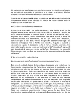 No olvidemos que las observaciones que hacemos aquí en relación con el estado
de una piel solo son válidas si persisten o si se repiten en el tiempo. Muchas
observaciones son pasajeras y por tanto poco significativas.
Volviendo a la sencillez y al sentido común, os contaré una anécdota en relación a la vida del
granterapeuta egipcio Sinué, reputado por realizar de manera regular algunos
prodigios con la simplePágina 33
Así Curaban Ellos Daniel Meurois-Givaudan
imposición de sus manos.Este había sido llamado para atender a una de las
mujeres pertenecientes a la aristocracia de laciudad de Akhetatón. La dama se
había herido el antebrazo al resbalar desde lo alto de una escalerade piedra.
Orgullosa de su belleza, estaba aterrorizada, persuadida de que si Sinué no
interveníautilizando sus capacidades, de las que decía eran milagrosas,
conservaría para el resto de su vidauna desagradable cicatriz.Cuando llegó a su
cabezera, el terapeuta miró la herida unos instantes, después se ausentó y
volviócon una especie de cataplasma hecha de hierbas trituradas y de leche. Sin
decir nada, la aplicó sobrela herida que finalmente vendó.“¿Eso es todo?” -le preguntó
algo decepcionada la joven, cuyo nombre era Ner-Taru-. “Eso estodo... -le respondió
Sinué- demos a cada mundo lo que le pertenece. La carne solo reclama ellenguaje
de la carne”
2 ) L a d i m e n s i ó n p s i c o l ó g i c a
La mayor parte de las disfunciones del cuerpo son quejas del alma...
Este era el postulado básico de los antiguos terapeutas, una verdad que no
hacemos sino redescubrir hoy día. Partiendo de esta toma de conciencia, no se
debería concebir abordar una terapia sin unatoma de contacto digna de este
nombre con el enfermo. Toda persona enferma que penetra en unlugar en el que
espera ante todo ser oída, escuchada y comprendida.Según la concepción
antigua, debe sentir un aura abrirse ante ella y englobarla en su totalidad.
Esteaura no es simplemente la del santuario tal como ha sido descrito
anteriormente, es tambi´n,evidentemente, el aura del terapeuta. Esta no puede
crearse solo a través de una placa sobre la puerta. Se cultiva en el crisol de la
compasión... una compasión que comienza por el respeto.Toda persona que acude a
un terapeuta está pidiendo algo, y por tanto está en un estado defragilidad. Los sacerdotes
egipcios enseñaban que nunca había que contradecir a una personaenferma,
había que escucharla pacientemente, incluso aunque lo que dijera fuera
incoherente o pareciera fruto de su imaginación.Desgraciadamente, hoy día es
 