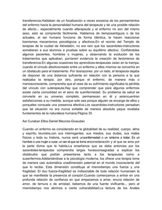 transferencia.Hablaban de un focalización a veces excesiva de los pensamientos
del enfermo hacia la personalidad humana del terapeuta y de una posible relación
de afecto... especialmente cuando elterapeuta y el enfermo no son del mismo
sexo, esto se comprende fácilmente. Hablamos de tiemposantiguos o de los
actuales, el ser humano funciona de forma idéntica, le hacen reaccionar
losmismos mecanismos psicológicos y afectivos.En el recinto del Templo de
terapias de la ciudad de Akhetatón, no era raro que los sacerdotes-instructores
sometieran a sus alumnos a pruebas sobre su equilibrio afectivo. Confiándoles
algunos pacientes, hombres o mujeres, y observando la evolución de los
tratamientos que aplicaban, poníanen evidencia la creación de fenómenos de
transferencia.En algunas ocasiones los aprendices-terapeutas caían en la trampa,
cuando el vínculo afectivocreado entre un enfermo y ellos mismos se convertía en
un obstáculo para el tratamiento. Por dosrazones: por un lado, el terapeuta dejaba
de disponer de una distancia suficiente en relación con la persona a la que
realizaba la terapia, por otro, porque el enfermo, de manera más o
menosconsciente, comprendía que el cese de su sufrimiento significaba la pérdida
del vínculo con suterapeuta.Hay que comprender que para algunos enfermos
existe cierta comodidad en el seno de suenfermedad. Su problema de salud se
convierte en su universo completo, permanecen en él y asíencuentran
satisfacciones a su medida, aunque solo sea porque alguien se encarga de ellos y
porqueles consuela una presencia afectiva.Los sacerdotes-instructores pensaban
que tal situación no era nunca evitable de manera absoluta yaque revelaba
fundamentos de la naturaleza humana.Página 35
Así Curaban Ellos Daniel Meurois-Givaudan
Cuando un enfermo es considerado en la globalidad de su realidad, cuerpo, alma
y espíritu reunidos,con sus interrogantes, sus miedos, sus dudas, sus males
físicos y toda su historia, nunca será unaenfermedad o un síntoma a tratar. Es un
hombre o una mujer a curar, un ser al que se toma enconsideración y al que se ama por
la parte divina que le habita.La enseñanza que se daba entonces por los
sacerdotes-terapeutas comprendía largas horasconsagradas a explicar los
obstáculos que podían presentarse tanto a los terapeutas como a
susenfermos.Adelantándose a la psicología moderna, los ofrece una terapia toma
de manera casi automática unadimensión paternal en el mundo inconsciente del
que lo recibe. Esta dimensión constituye al mismotiempo una fuerza y una
fragilidad. El dúo fuerza-fragilidad es indisociable de toda relación humanaen la
que se manifieste la presencia el corazón.Cuando comenzamos a entrar en una
profunda relación de confianza en que empezamos a amar, enuna relación de
amor, de ternura o de amistad, bebemos de una fuente vivificante... pero al
mismotiempo nos abrimos a cierta vulnerabilidad.La lectura de los Anales
 