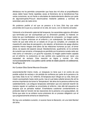 Akhásicos me ha permitido comprender que hace dos mil años el propioMaestro
Jesús debió hacer frente repetidas veces al fenómeno de la transferencia.Tras
varias curaciones, se vio frente a voluntades de desbordamiento afectivo por parte
de algunasmujeres.Procuró desvincularse mediante palabras y sonrisas de
serenidad, pero de nada sirvió.
No podemos pedirle al sol que se parezca a la luna...Solo hay que estar
prevenidos de lo que es y avanzar en la vida, de nuevo, con la máxima sensatez.
Volviendo a la dimensión paternal del terapeuta, los sacerdotes egipcios afirmaban
que terminaba por ser acompañada por su dimensión paralela, la material, en
todos los que manifestaban una fuerteamplitud de compasión. La imagen padre-
madre se impone entonces en el enfermo y en suterapeuta. Da testimonio del
hecho de que este entra en un estado en el que es completo, en unestado de
maestría.En esta fase de percepción y de relación, el fenómeno de apego afectivo
presenta menos riesgos enel plano de las relaciones humanas ya que, al tomar
altura, se separa del aspecto sexual. Desdeentonces, igualmente, en la corriente
de curación que encarna, el terapeuta es percibido por la persona curada cada vez
más como un instructor y un guía.Por supuesto, la imagen padre-madre captada
por el enfermo no evoluciona en ese sentido sino quetermina por nacer una
necesidad de rechazo. Esta reacción es lógica y normal. Un niño
rechazanecesariamente a sus padres cuando cambia de estado pasando a la adolescencia.
No esPágina 36
Así Curaban Ellos Daniel Meurois-Givaudan
sorprendente.Del mismo modo, un terapeuta no tiene que ir en contra de una
posible actitud de rechazo o de pérdida de confianza por parte de la persona a la
que trata. Esta no es “su” enfermo. El terapeuta esun refugio en su vida, tiene por
misión acompañarlo hasta cierto punto, tras el cual debe soltarle lamano.De ahí la
enorme importancia de tomar la “temperatura” del alma de la persona enferma tras
cadatratamiento. Los antiguos terapeutas estimaban que era esencial resentir de
manera regular en quéfase se encontraba el enfermo, más allá del esquema de
terapias que se pensaba realizar. Enseñabana cuestionar constantemente su
protocolo ideal en función de las reacciones de la persona a la queayudaban, de
forma que esta no se sintiera nunca prisionera de un proceso obligatorio con el
que progresivamente entraría en desarmonía.
No hay una verdadera curación, ni avance hacia la liberación, sin una total libertad
del alma.
 