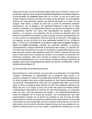 suficiencia.He aquí una de las trampas tradicionales que se tendían a veces a los
estudiantes egipcios sobre losque los instructores sospechaban una tendencia excesiva a
la toma de poder. Se contrataban losservicios de un actor, al que se le pedía que
simulara algunos síntomas concretos.A lo largo de las semanas, se le encargaba
observar el comportamiento general del aprendiz-terapeuta a lo largo de las
terapias. Todo desvío o abuso de poder por su parte era fácilmente puestoen
evidencia.Así, solo se llegaba a ser sacerdote-terapeuta al cabo de un largo
período de estudios y de probaciones diversas que ponían en evidencia no solo
conocimientos técnicos sino sobre todo lascualidades de equilibrio, rectitud,
bondad y, en resumen, una realización del ser humano en elsentido pleno del
término.Un estudiante era testado y puesto a prueba con toda naturalidad tanto en
su carne como en su almadurante todos los años de su formación. Esta exigencia
era sagrada, ya que la función a la que sedestinaba también lo era. ¿Podemos
decir lo mismo hoy día?Ayudando a una persona a dejar atrás sus pliegues mentales, a
disolver sus bolsillos emocionales y alimpiar sus memorias celulares, le invitamos
necesariamente a renovar totalmente la percepción desí misma y su relación con
el mundo. Nos convertimos a sus ojos en el iniciador y el estimulador deuna nueva
alba espiritual, aunque esta expresión pueda dar miedo al algunos.He aquí por
qué en cierto punto de su proceso de curación no es extraño ver personas vivir
fenómenos inusitados, tales como visiones en estado de vigilia, sensaciones de
quemaduraslocalizadas en uno o varios chakras, subidas se energía recorriendo la
espalda a partir de su baseseguidas de dolores de cabeza o, simplemente, sueños
transformadores.Página 38
Así Curaban Ellos Daniel Meurois-Givaudan
Estos fenómenos y otros diversos, ya que la lista no es exhaustiva, son habituales
y lógicos. Sinembargo, es indispensable que el terapeuta sepa ayudar a su
paciente a navegar en medio de su jungla desconcertante.La desdramatización es
sin duda la palabra clave que no debe perderse de vista cuando talessituaciones
se presentan. Afortunadamente, estas solo son pasajeras.Ante ellas, con el fin de
lograr un alivio, el terapeuta debe localizar a través de la palpación etéricay de la
lectura de aura, si es capaz, la zona o las zonas del cuerpo que todavía pueden
compararsecon interruptores en posición de cierre.Personalmente, he observado
cada vez más, entre las personas que acuden a los tratamientosenergéticos,
inicios de despertar de la fuerza de kundalini. Las manifestaciones que esta
engendradeben tomarse con el máximo de seriedad ya que la fuerza del triple
fuego situado en la base de lacolumna vertebral puede desencadenar en el cuerpo
una energía que será comparable para él a la deuna bomba atómica. Al inicio de
este proceso, el ser tendrá la dolorosa impresión de que va hacia sudisolución, en
medio de dolores físicos de lo más variado e indefinible.Es evidente que no hay
 