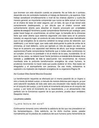 que bromear con esta situación cuando se presenta. No se trata de ir contrasu
desarrollo sino de controlarla mediante un trabajo de liberación y de apertura. Este
trabajo serealizará simultáneamente a nivel de los chakras séptimo y cuarto.De
manera general, es importante comprender que nunca se debe actuar con fuerza
en el chakra de base sin estar seguros, por un lado, de que el eje dorsal está
correctamente desbloqueado, y por otro,de que el chakra coronal está
suficientemente abierto para absorber el impacto provocado por unverdadero
ascenso de energía.El fenómeno puede comprenderse fácilmente por analogía: para
poder hacer fuego en unachimenea, en primer lugar, la trampilla de la chimenea
tiene que estar abierta (que estemos segurosde una base sana en la persona
tratada); en segundo lugar, el conducto de esta chimenea debe estar deshollinado
(que el eje energético de la columna vertebral no tenga zonas de retención, que
estélimpio); y en tercer lugar, que nada esté obstruyendo la parte de arriba de la
chimenea, al nivel deltecho, como por ejemplo un nido de pájaro (es decir, que
haya en la persona una capacidad real detoma de altura, que tenga verdaderas
aspiraciones).Puede comprenderse fácilmente que si todas estas condiciones no
se cumplen, el humo no podrásalir e irá al interior de la casa, inundándola. En el
peor de los casos, se deberá hacer frente tambiéna un incendio de la chimenea, de su
conducto y, posiblemente, de toda la casa.Cuando nos encontramos de manera
manifiesta ante la profunda transformación energética de unser humano, la
prudencia recomienda no hacer nada que pueda acelerar el ritmo. Nos basta ser
elregulador y el acompañante con paciencia. De ese modo, evitaremos la
explosión o la implosión ola implosión energética de su organismo.Página 39
Así Curaban Ellos Daniel Meurois-Givaudan
La transformación requerida se efectuará por sí misma pasando de un órgano a
otro a través de todoel cuerpo, a menudo de manera dolorosa pero segura, ya que
será natural.El resultado de todo esto será una circulación más rápida del prana
en el conjunto del cuerpo, y por lo tanto el incremento del prana en el conjunto del
cuerpo, y por tanto el incremento de su tasavibratoria, y un alineamiento más
perfecto con la Conciencia superior de la que proviene, prueba deun verdadero
Despertar interior.
Losprimeroscuidados
1 ) ¿ U n a l e c t u r a d e l a u r a ?
Continuemos tomando como referente la sabiduría de los que nos precedieron en
los tiemposantiguos... Esta sabiduría, se ha dicho muchas veces, pasaba
normalmente por la práctica de unalectura del aura humana como herramienta de
 
