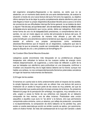 del organismo energético.Regresando a los esenios, es cierto que no se
abstenían, en un momento dado dentro de una serie detratamientos, de evaluar la
situación a través de una nueva lectura del aura.Tal como los egipcios, su objetivo
último siempre fue el de dejar la puerta completamente abierta alenfermo para que
este llegara a hacer su propio diagnóstico.Buscaban llevarlo poco a poco a la toma
de conciencia de sus dificultades internas.De forma general, no se trataba de decir
a alguien:“Veo tal cosa, así que tienes esto!”, sino de reservarse un tiempo de reflexión antes
de lanzarse enuna apreciación que nunca, jamás, debía ser categórica. Esta debía
tomar forma de una vía de búsqueda.Estas precisiones, si comprendemos bien su
sentido, no van en modo alguno en contra del principiode la lectura del aura. Al
contrario, incitan a practicarla de manera más afinada y por ello más
justa.Constituyen una advertencia sobre la tendencia que algunos pudieran tener a
asestar al enfermo sus propias percepciones como verdaderas
absolutas.Recordemos que el impacto de un diagnóstico, cualquiera que sea la
forma bajo la que se presente, puede ser considerable. Una persona a la que se
pega la etiqueta de uno u otro problema de formaPágina 41
Así Curaban Ellos Daniel Meurois-Givaudan
categórica puede encontrarse más bloqueada en su problema.Los antiguos
terapeutas solo utilizaban la lectura de los cuerpos sutiles de energía como
método deaproximación, de sugerencia, y como base de reflexión a partir de la
que se trabajaba con elenfermo para profundizar en una búsqueda, confirmar o
invalidar una situación.Hoy día la regla básica debería ser la misma: aunque nos
habite una certeza, no nos correspondeimponerla.Seríamos potenciales carceleros
en lugar de hacernos instrumentos de liberación.
2) El lugar de los aceites
Si tenemos en cuenta todo lo dicho anteriormente sobre el impacto de los aceites,
la simple lógicanos dice que estos solo se utilicen tras una lectura del aura.La
irradiación de un aceite la mayor parte de las veces es muy potente, así que es
fácil comprender que pueda perturbar el propio proceso de la lectura. Su presencia
falseará el juego de la percepción.Sin embargo, los egipcios, muy versados en su
arte, ungían a veces la frente de sus enfermos con laayuda de un bálsamo
compuesto de tres resinas, una de ellas incienso. Practicaban esta unción
aaquellos a aquellos cuya aura no “se abría” a la lectura, sino que permanecía
comprimida sobre símisma, como un abanico, por reflejo de protección, consciente
o no.Aparentemente, la composición de dicho bálsamo se ha perdido hoy, pero
existe un aceite esencialcuya acción es similar cuando se aplica, con parsimonia,
sobre el chakra frontal. Se trata del aceiteesencial de la tuya del Canadá o abeto
 